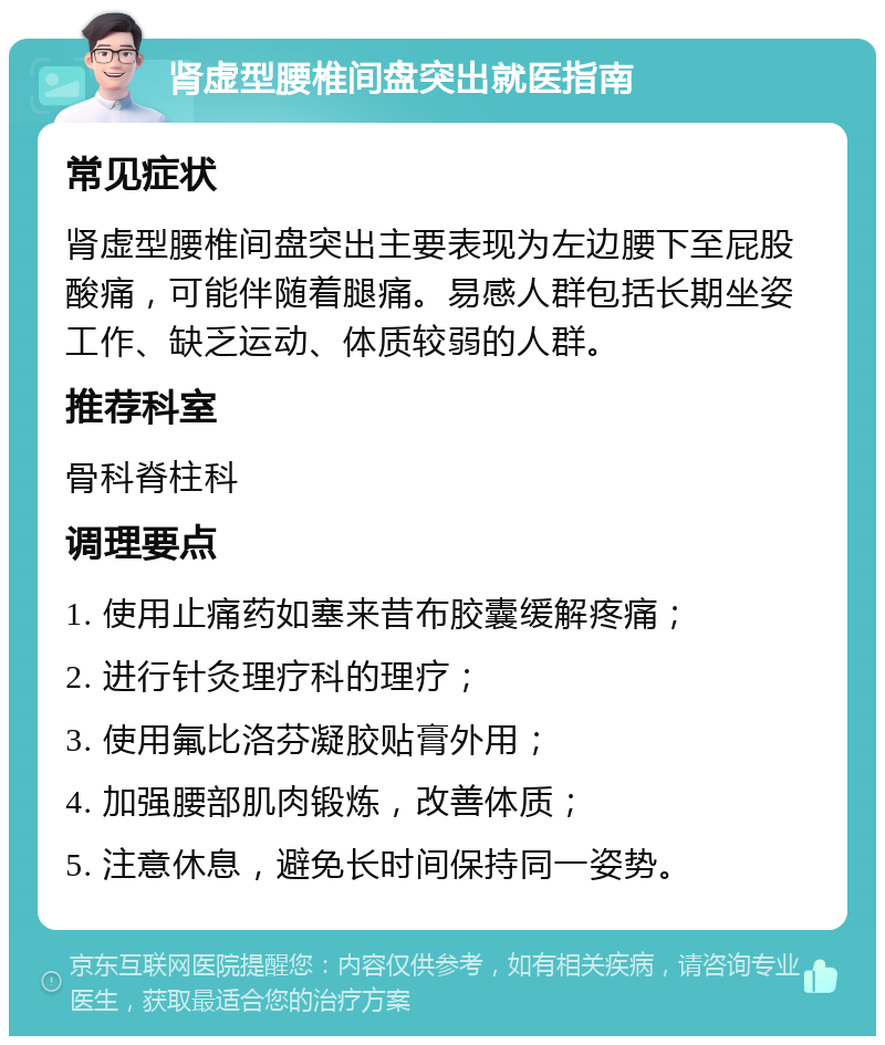 肾虚型腰椎间盘突出就医指南 常见症状 肾虚型腰椎间盘突出主要表现为左边腰下至屁股酸痛，可能伴随着腿痛。易感人群包括长期坐姿工作、缺乏运动、体质较弱的人群。 推荐科室 骨科脊柱科 调理要点 1. 使用止痛药如塞来昔布胶囊缓解疼痛； 2. 进行针灸理疗科的理疗； 3. 使用氟比洛芬凝胶贴膏外用； 4. 加强腰部肌肉锻炼，改善体质； 5. 注意休息，避免长时间保持同一姿势。