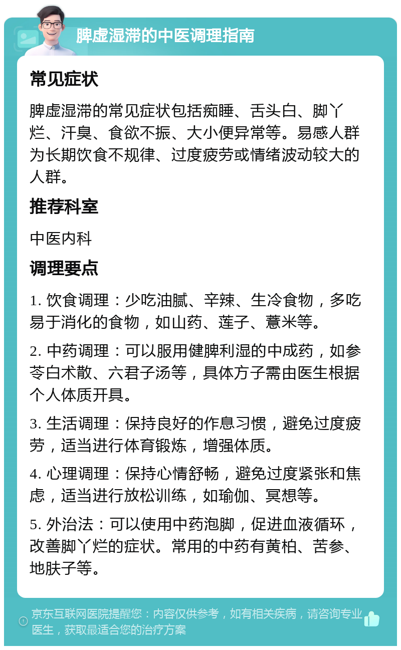 脾虚湿滞的中医调理指南 常见症状 脾虚湿滞的常见症状包括痴睡、舌头白、脚丫烂、汗臭、食欲不振、大小便异常等。易感人群为长期饮食不规律、过度疲劳或情绪波动较大的人群。 推荐科室 中医内科 调理要点 1. 饮食调理：少吃油腻、辛辣、生冷食物，多吃易于消化的食物，如山药、莲子、薏米等。 2. 中药调理：可以服用健脾利湿的中成药，如参苓白术散、六君子汤等，具体方子需由医生根据个人体质开具。 3. 生活调理：保持良好的作息习惯，避免过度疲劳，适当进行体育锻炼，增强体质。 4. 心理调理：保持心情舒畅，避免过度紧张和焦虑，适当进行放松训练，如瑜伽、冥想等。 5. 外治法：可以使用中药泡脚，促进血液循环，改善脚丫烂的症状。常用的中药有黄柏、苦参、地肤子等。