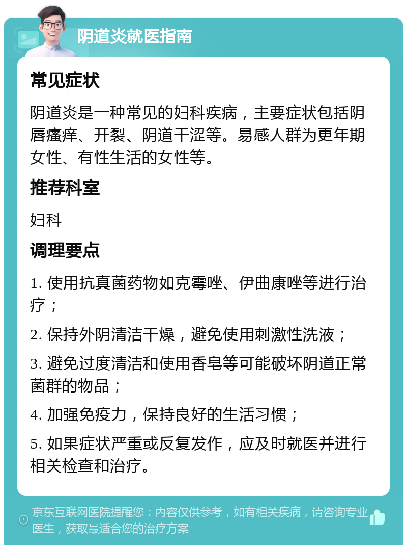 阴道炎就医指南 常见症状 阴道炎是一种常见的妇科疾病，主要症状包括阴唇瘙痒、开裂、阴道干涩等。易感人群为更年期女性、有性生活的女性等。 推荐科室 妇科 调理要点 1. 使用抗真菌药物如克霉唑、伊曲康唑等进行治疗； 2. 保持外阴清洁干燥，避免使用刺激性洗液； 3. 避免过度清洁和使用香皂等可能破坏阴道正常菌群的物品； 4. 加强免疫力，保持良好的生活习惯； 5. 如果症状严重或反复发作，应及时就医并进行相关检查和治疗。