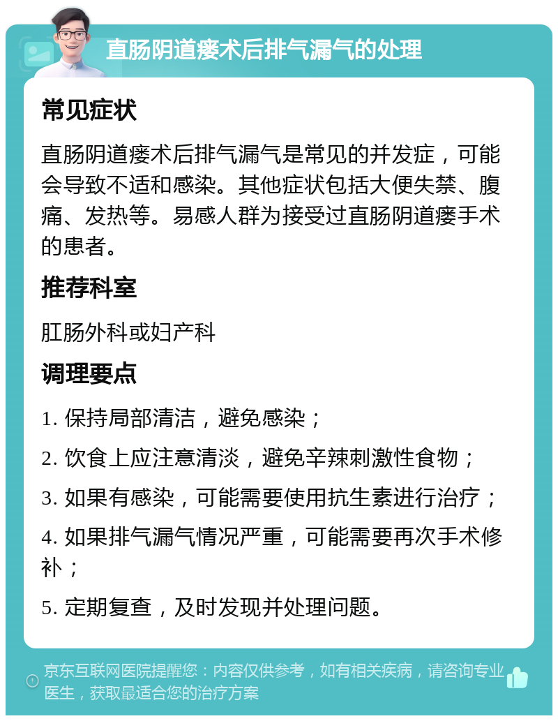 直肠阴道瘘术后排气漏气的处理 常见症状 直肠阴道瘘术后排气漏气是常见的并发症，可能会导致不适和感染。其他症状包括大便失禁、腹痛、发热等。易感人群为接受过直肠阴道瘘手术的患者。 推荐科室 肛肠外科或妇产科 调理要点 1. 保持局部清洁，避免感染； 2. 饮食上应注意清淡，避免辛辣刺激性食物； 3. 如果有感染，可能需要使用抗生素进行治疗； 4. 如果排气漏气情况严重，可能需要再次手术修补； 5. 定期复查，及时发现并处理问题。