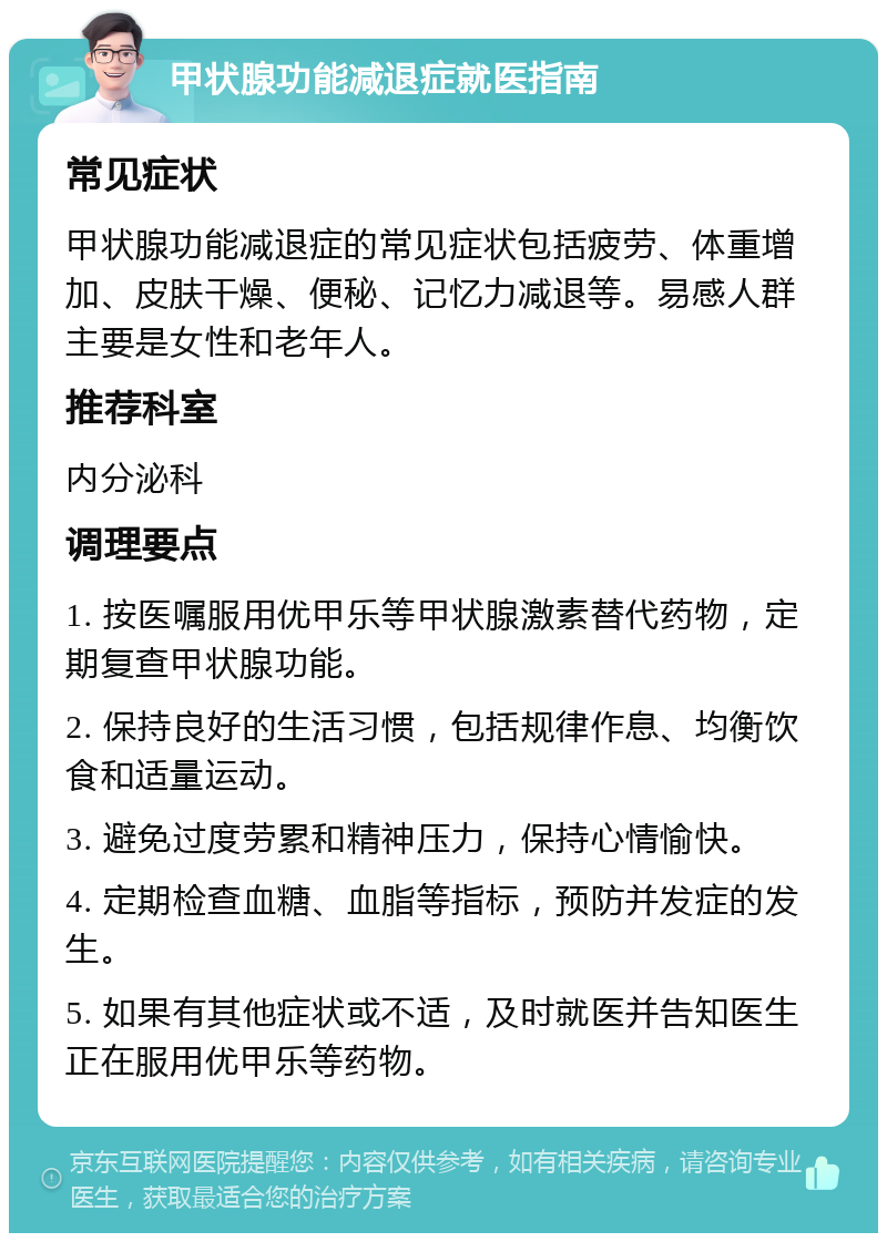 甲状腺功能减退症就医指南 常见症状 甲状腺功能减退症的常见症状包括疲劳、体重增加、皮肤干燥、便秘、记忆力减退等。易感人群主要是女性和老年人。 推荐科室 内分泌科 调理要点 1. 按医嘱服用优甲乐等甲状腺激素替代药物，定期复查甲状腺功能。 2. 保持良好的生活习惯，包括规律作息、均衡饮食和适量运动。 3. 避免过度劳累和精神压力，保持心情愉快。 4. 定期检查血糖、血脂等指标，预防并发症的发生。 5. 如果有其他症状或不适，及时就医并告知医生正在服用优甲乐等药物。