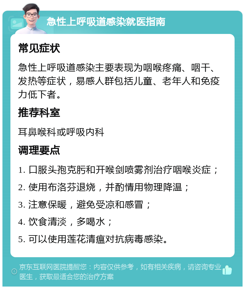 急性上呼吸道感染就医指南 常见症状 急性上呼吸道感染主要表现为咽喉疼痛、咽干、发热等症状，易感人群包括儿童、老年人和免疫力低下者。 推荐科室 耳鼻喉科或呼吸内科 调理要点 1. 口服头孢克肟和开喉剑喷雾剂治疗咽喉炎症； 2. 使用布洛芬退烧，并酌情用物理降温； 3. 注意保暖，避免受凉和感冒； 4. 饮食清淡，多喝水； 5. 可以使用莲花清瘟对抗病毒感染。