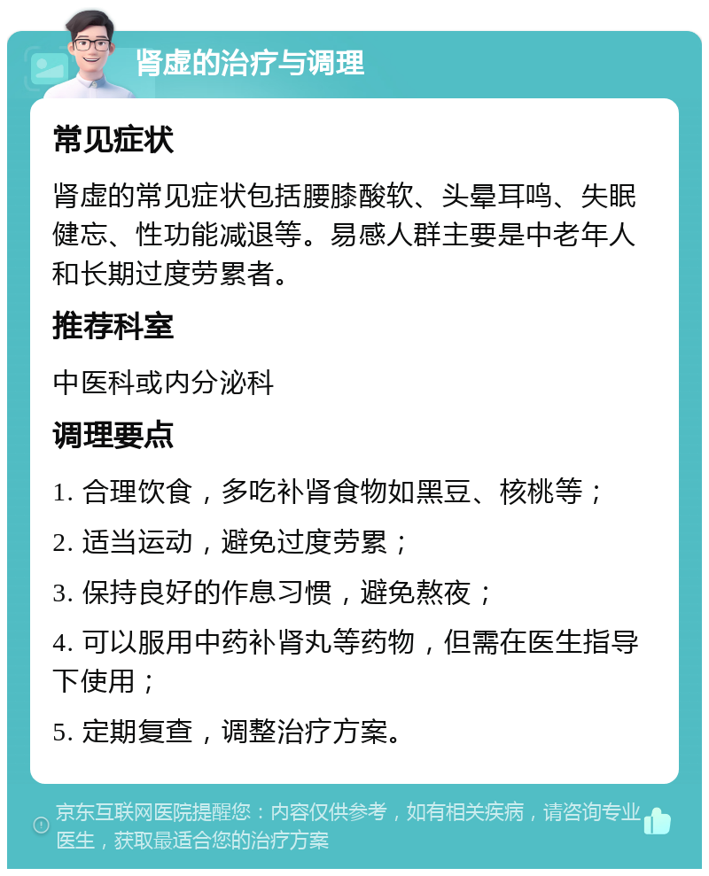 肾虚的治疗与调理 常见症状 肾虚的常见症状包括腰膝酸软、头晕耳鸣、失眠健忘、性功能减退等。易感人群主要是中老年人和长期过度劳累者。 推荐科室 中医科或内分泌科 调理要点 1. 合理饮食，多吃补肾食物如黑豆、核桃等； 2. 适当运动，避免过度劳累； 3. 保持良好的作息习惯，避免熬夜； 4. 可以服用中药补肾丸等药物，但需在医生指导下使用； 5. 定期复查，调整治疗方案。