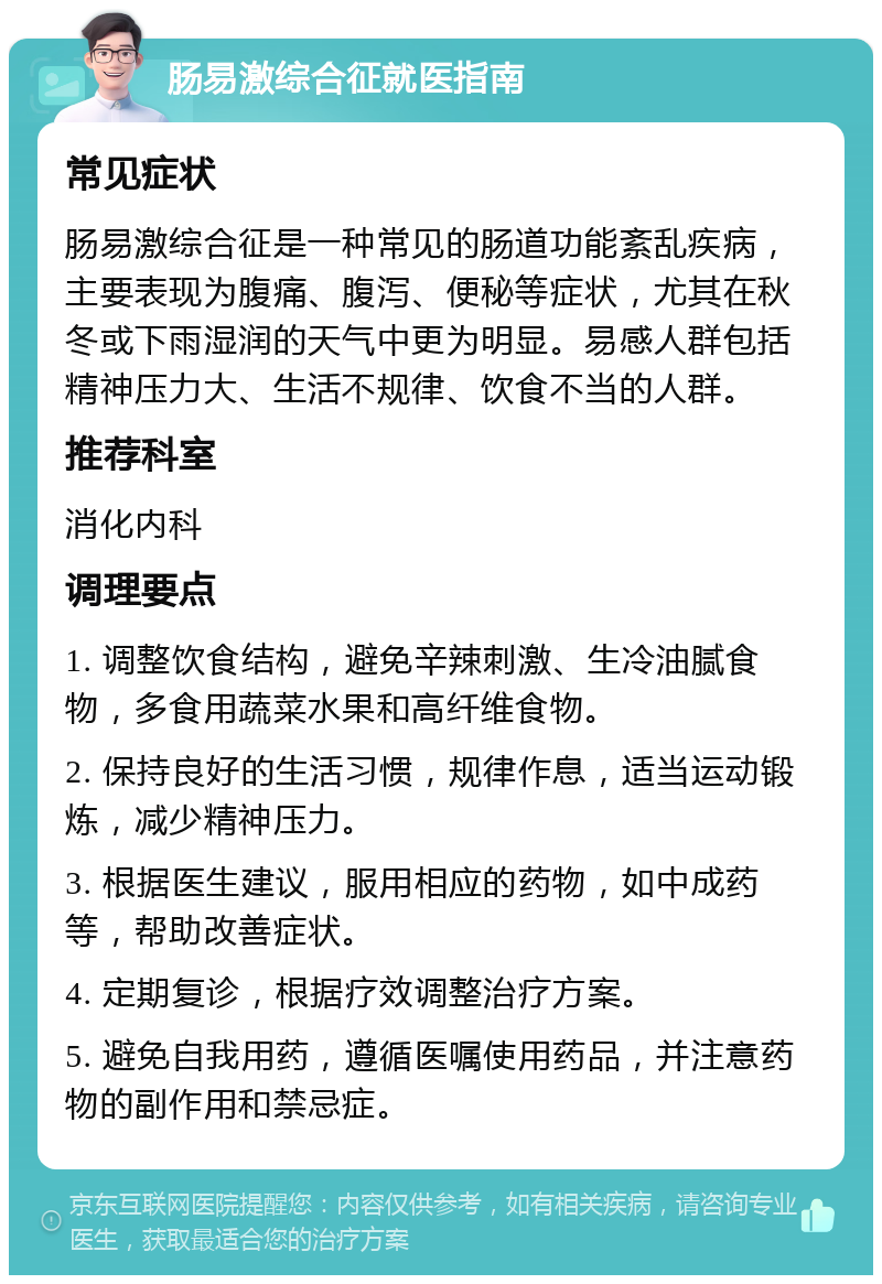 肠易激综合征就医指南 常见症状 肠易激综合征是一种常见的肠道功能紊乱疾病，主要表现为腹痛、腹泻、便秘等症状，尤其在秋冬或下雨湿润的天气中更为明显。易感人群包括精神压力大、生活不规律、饮食不当的人群。 推荐科室 消化内科 调理要点 1. 调整饮食结构，避免辛辣刺激、生冷油腻食物，多食用蔬菜水果和高纤维食物。 2. 保持良好的生活习惯，规律作息，适当运动锻炼，减少精神压力。 3. 根据医生建议，服用相应的药物，如中成药等，帮助改善症状。 4. 定期复诊，根据疗效调整治疗方案。 5. 避免自我用药，遵循医嘱使用药品，并注意药物的副作用和禁忌症。