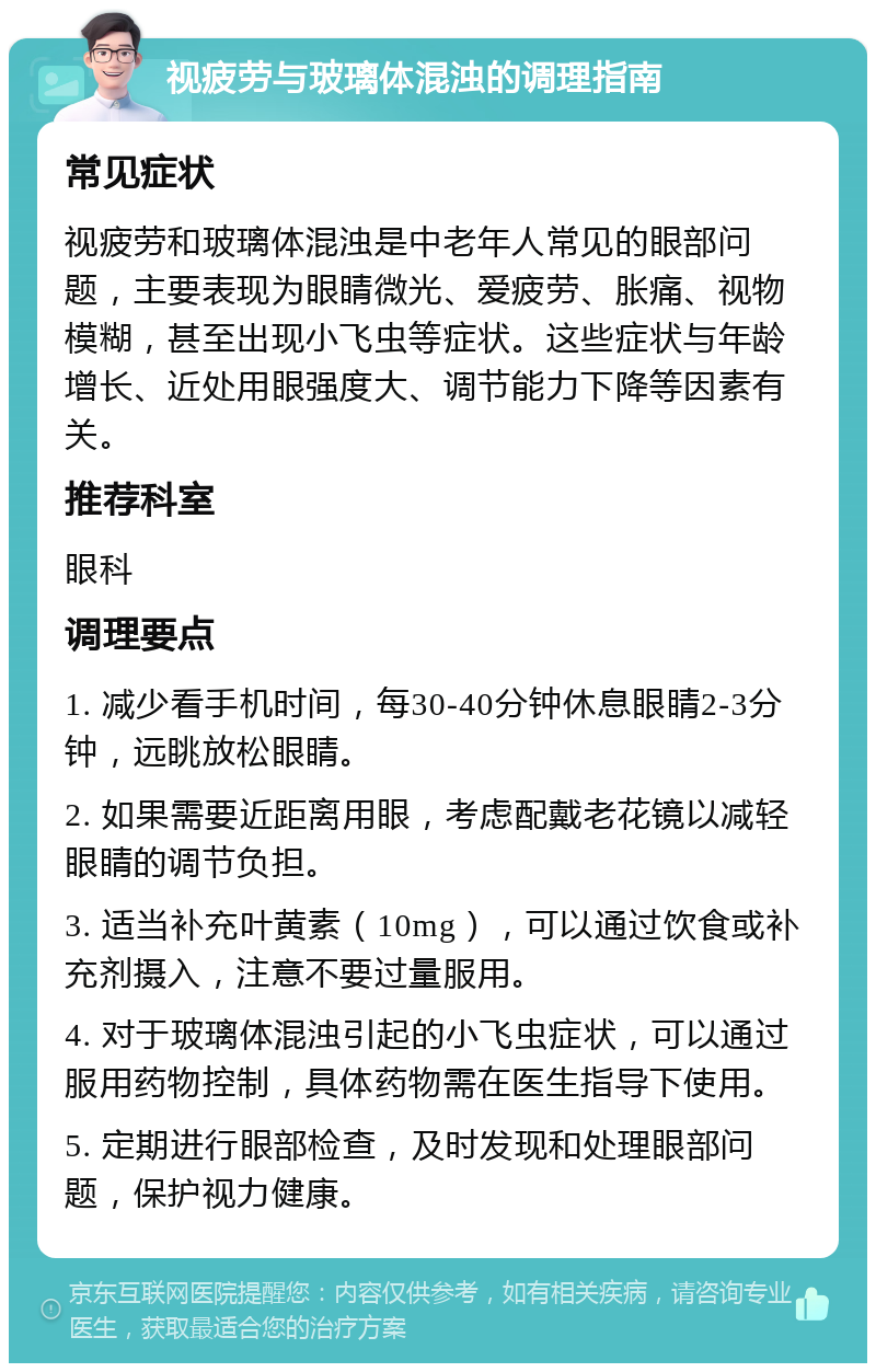 视疲劳与玻璃体混浊的调理指南 常见症状 视疲劳和玻璃体混浊是中老年人常见的眼部问题，主要表现为眼睛微光、爱疲劳、胀痛、视物模糊，甚至出现小飞虫等症状。这些症状与年龄增长、近处用眼强度大、调节能力下降等因素有关。 推荐科室 眼科 调理要点 1. 减少看手机时间，每30-40分钟休息眼睛2-3分钟，远眺放松眼睛。 2. 如果需要近距离用眼，考虑配戴老花镜以减轻眼睛的调节负担。 3. 适当补充叶黄素（10mg），可以通过饮食或补充剂摄入，注意不要过量服用。 4. 对于玻璃体混浊引起的小飞虫症状，可以通过服用药物控制，具体药物需在医生指导下使用。 5. 定期进行眼部检查，及时发现和处理眼部问题，保护视力健康。