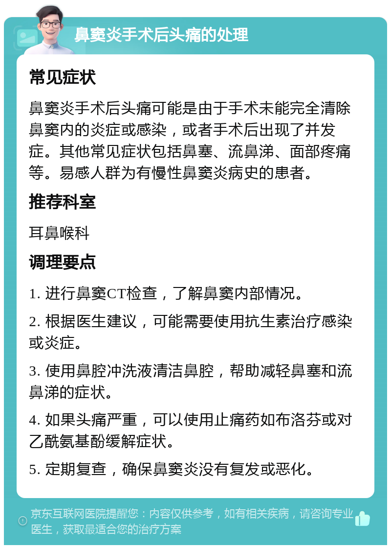 鼻窦炎手术后头痛的处理 常见症状 鼻窦炎手术后头痛可能是由于手术未能完全清除鼻窦内的炎症或感染，或者手术后出现了并发症。其他常见症状包括鼻塞、流鼻涕、面部疼痛等。易感人群为有慢性鼻窦炎病史的患者。 推荐科室 耳鼻喉科 调理要点 1. 进行鼻窦CT检查，了解鼻窦内部情况。 2. 根据医生建议，可能需要使用抗生素治疗感染或炎症。 3. 使用鼻腔冲洗液清洁鼻腔，帮助减轻鼻塞和流鼻涕的症状。 4. 如果头痛严重，可以使用止痛药如布洛芬或对乙酰氨基酚缓解症状。 5. 定期复查，确保鼻窦炎没有复发或恶化。