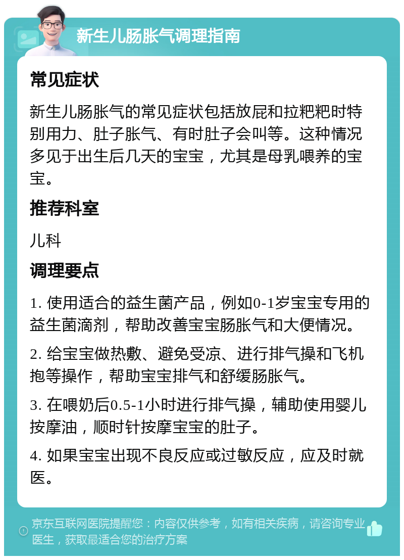 新生儿肠胀气调理指南 常见症状 新生儿肠胀气的常见症状包括放屁和拉粑粑时特别用力、肚子胀气、有时肚子会叫等。这种情况多见于出生后几天的宝宝，尤其是母乳喂养的宝宝。 推荐科室 儿科 调理要点 1. 使用适合的益生菌产品，例如0-1岁宝宝专用的益生菌滴剂，帮助改善宝宝肠胀气和大便情况。 2. 给宝宝做热敷、避免受凉、进行排气操和飞机抱等操作，帮助宝宝排气和舒缓肠胀气。 3. 在喂奶后0.5-1小时进行排气操，辅助使用婴儿按摩油，顺时针按摩宝宝的肚子。 4. 如果宝宝出现不良反应或过敏反应，应及时就医。