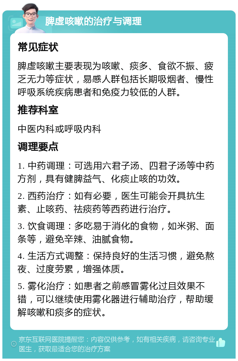 脾虚咳嗽的治疗与调理 常见症状 脾虚咳嗽主要表现为咳嗽、痰多、食欲不振、疲乏无力等症状，易感人群包括长期吸烟者、慢性呼吸系统疾病患者和免疫力较低的人群。 推荐科室 中医内科或呼吸内科 调理要点 1. 中药调理：可选用六君子汤、四君子汤等中药方剂，具有健脾益气、化痰止咳的功效。 2. 西药治疗：如有必要，医生可能会开具抗生素、止咳药、祛痰药等西药进行治疗。 3. 饮食调理：多吃易于消化的食物，如米粥、面条等，避免辛辣、油腻食物。 4. 生活方式调整：保持良好的生活习惯，避免熬夜、过度劳累，增强体质。 5. 雾化治疗：如患者之前感冒雾化过且效果不错，可以继续使用雾化器进行辅助治疗，帮助缓解咳嗽和痰多的症状。