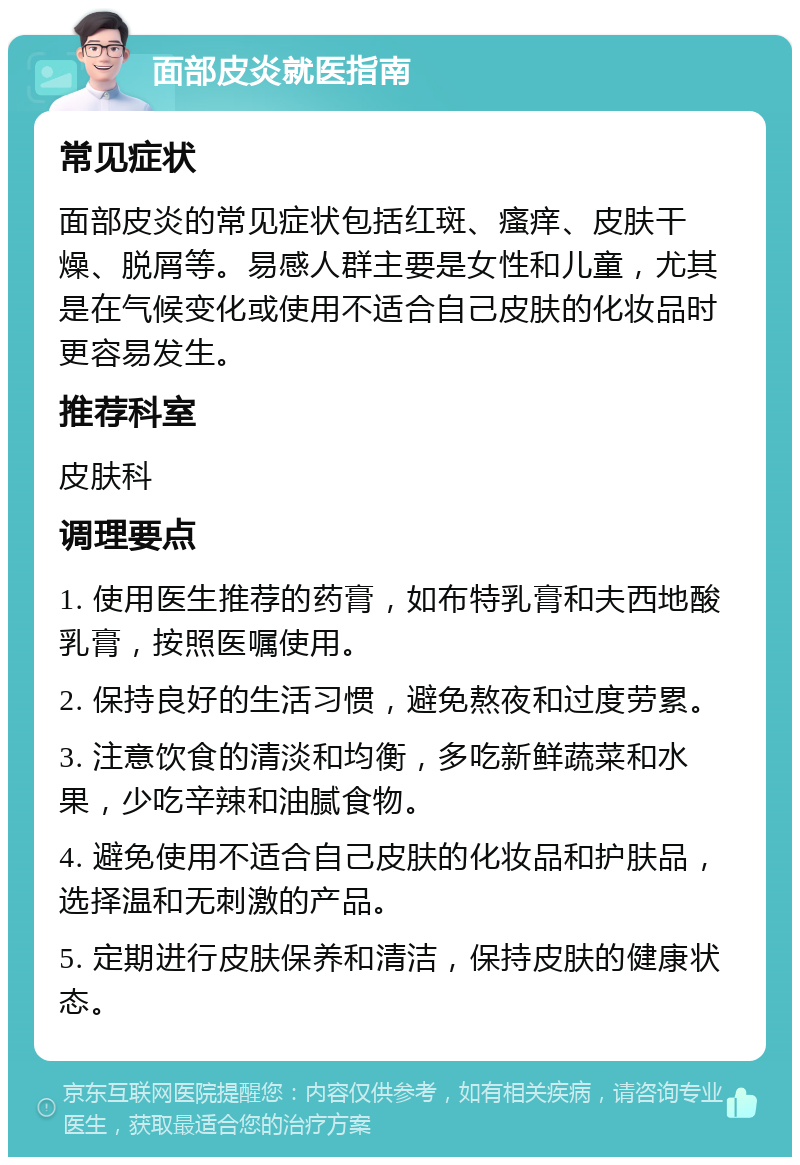 面部皮炎就医指南 常见症状 面部皮炎的常见症状包括红斑、瘙痒、皮肤干燥、脱屑等。易感人群主要是女性和儿童，尤其是在气候变化或使用不适合自己皮肤的化妆品时更容易发生。 推荐科室 皮肤科 调理要点 1. 使用医生推荐的药膏，如布特乳膏和夫西地酸乳膏，按照医嘱使用。 2. 保持良好的生活习惯，避免熬夜和过度劳累。 3. 注意饮食的清淡和均衡，多吃新鲜蔬菜和水果，少吃辛辣和油腻食物。 4. 避免使用不适合自己皮肤的化妆品和护肤品，选择温和无刺激的产品。 5. 定期进行皮肤保养和清洁，保持皮肤的健康状态。