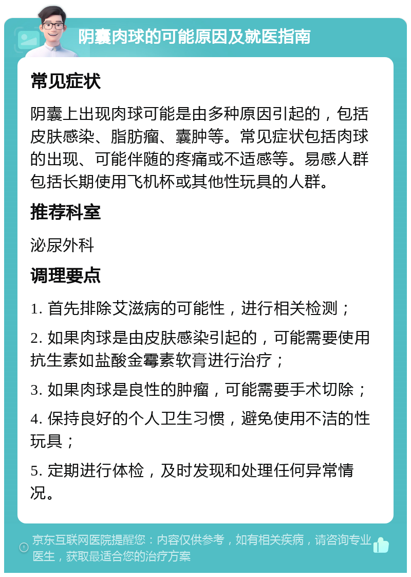 阴囊肉球的可能原因及就医指南 常见症状 阴囊上出现肉球可能是由多种原因引起的，包括皮肤感染、脂肪瘤、囊肿等。常见症状包括肉球的出现、可能伴随的疼痛或不适感等。易感人群包括长期使用飞机杯或其他性玩具的人群。 推荐科室 泌尿外科 调理要点 1. 首先排除艾滋病的可能性，进行相关检测； 2. 如果肉球是由皮肤感染引起的，可能需要使用抗生素如盐酸金霉素软膏进行治疗； 3. 如果肉球是良性的肿瘤，可能需要手术切除； 4. 保持良好的个人卫生习惯，避免使用不洁的性玩具； 5. 定期进行体检，及时发现和处理任何异常情况。