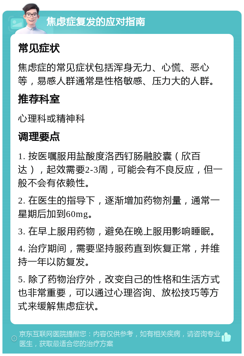 焦虑症复发的应对指南 常见症状 焦虑症的常见症状包括浑身无力、心慌、恶心等，易感人群通常是性格敏感、压力大的人群。 推荐科室 心理科或精神科 调理要点 1. 按医嘱服用盐酸度洛西钉肠融胶囊（欣百达），起效需要2-3周，可能会有不良反应，但一般不会有依赖性。 2. 在医生的指导下，逐渐增加药物剂量，通常一星期后加到60mg。 3. 在早上服用药物，避免在晚上服用影响睡眠。 4. 治疗期间，需要坚持服药直到恢复正常，并维持一年以防复发。 5. 除了药物治疗外，改变自己的性格和生活方式也非常重要，可以通过心理咨询、放松技巧等方式来缓解焦虑症状。