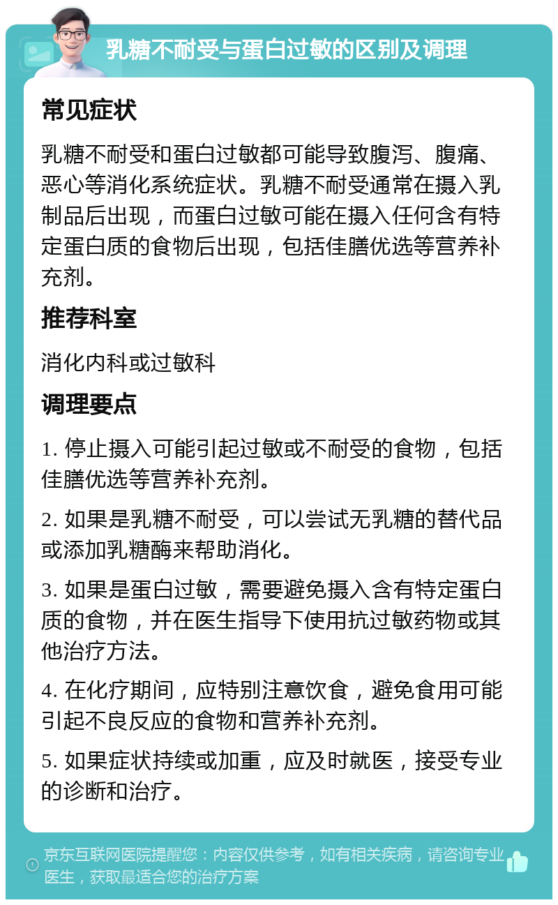 乳糖不耐受与蛋白过敏的区别及调理 常见症状 乳糖不耐受和蛋白过敏都可能导致腹泻、腹痛、恶心等消化系统症状。乳糖不耐受通常在摄入乳制品后出现，而蛋白过敏可能在摄入任何含有特定蛋白质的食物后出现，包括佳膳优选等营养补充剂。 推荐科室 消化内科或过敏科 调理要点 1. 停止摄入可能引起过敏或不耐受的食物，包括佳膳优选等营养补充剂。 2. 如果是乳糖不耐受，可以尝试无乳糖的替代品或添加乳糖酶来帮助消化。 3. 如果是蛋白过敏，需要避免摄入含有特定蛋白质的食物，并在医生指导下使用抗过敏药物或其他治疗方法。 4. 在化疗期间，应特别注意饮食，避免食用可能引起不良反应的食物和营养补充剂。 5. 如果症状持续或加重，应及时就医，接受专业的诊断和治疗。