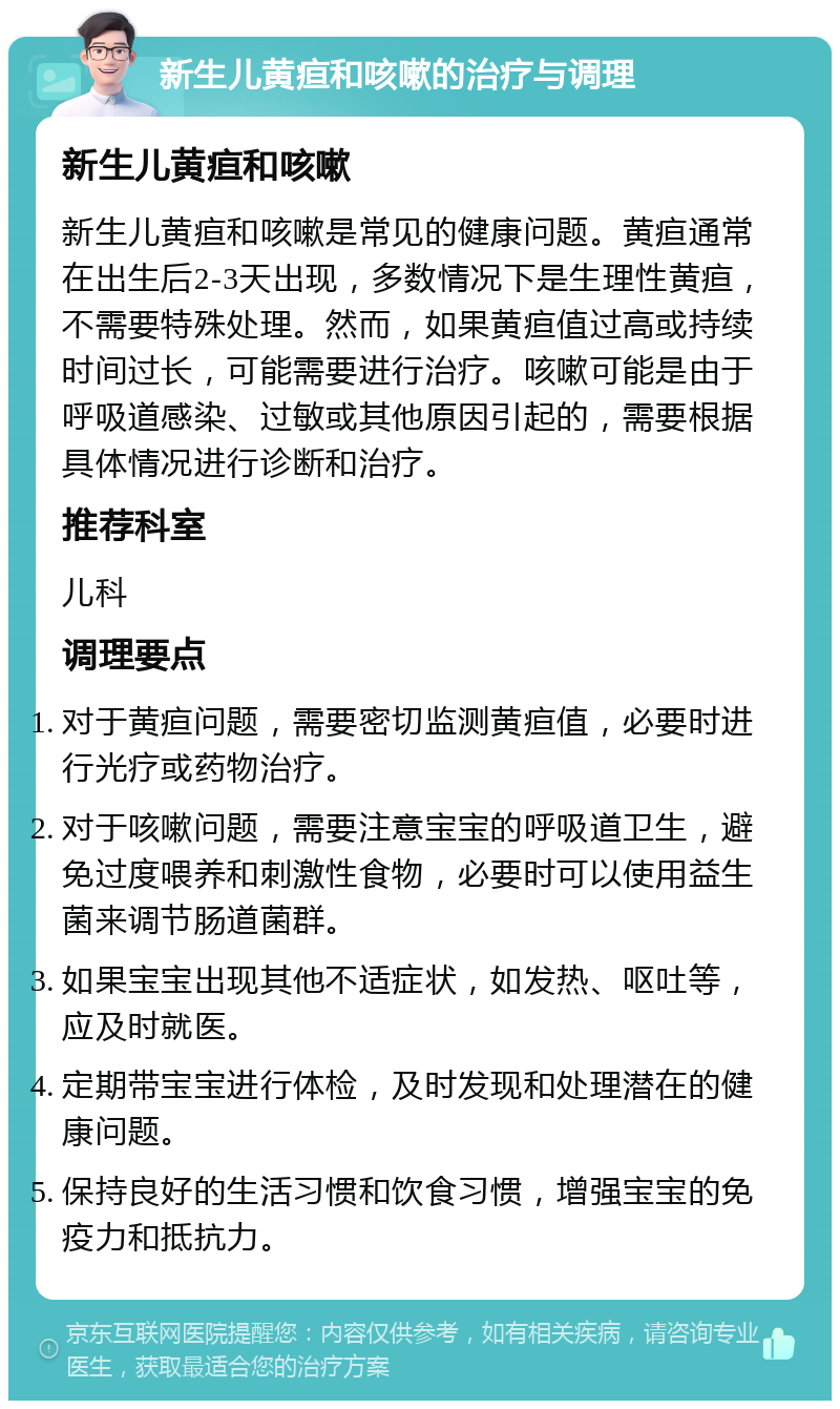 新生儿黄疸和咳嗽的治疗与调理 新生儿黄疸和咳嗽 新生儿黄疸和咳嗽是常见的健康问题。黄疸通常在出生后2-3天出现，多数情况下是生理性黄疸，不需要特殊处理。然而，如果黄疸值过高或持续时间过长，可能需要进行治疗。咳嗽可能是由于呼吸道感染、过敏或其他原因引起的，需要根据具体情况进行诊断和治疗。 推荐科室 儿科 调理要点 对于黄疸问题，需要密切监测黄疸值，必要时进行光疗或药物治疗。 对于咳嗽问题，需要注意宝宝的呼吸道卫生，避免过度喂养和刺激性食物，必要时可以使用益生菌来调节肠道菌群。 如果宝宝出现其他不适症状，如发热、呕吐等，应及时就医。 定期带宝宝进行体检，及时发现和处理潜在的健康问题。 保持良好的生活习惯和饮食习惯，增强宝宝的免疫力和抵抗力。