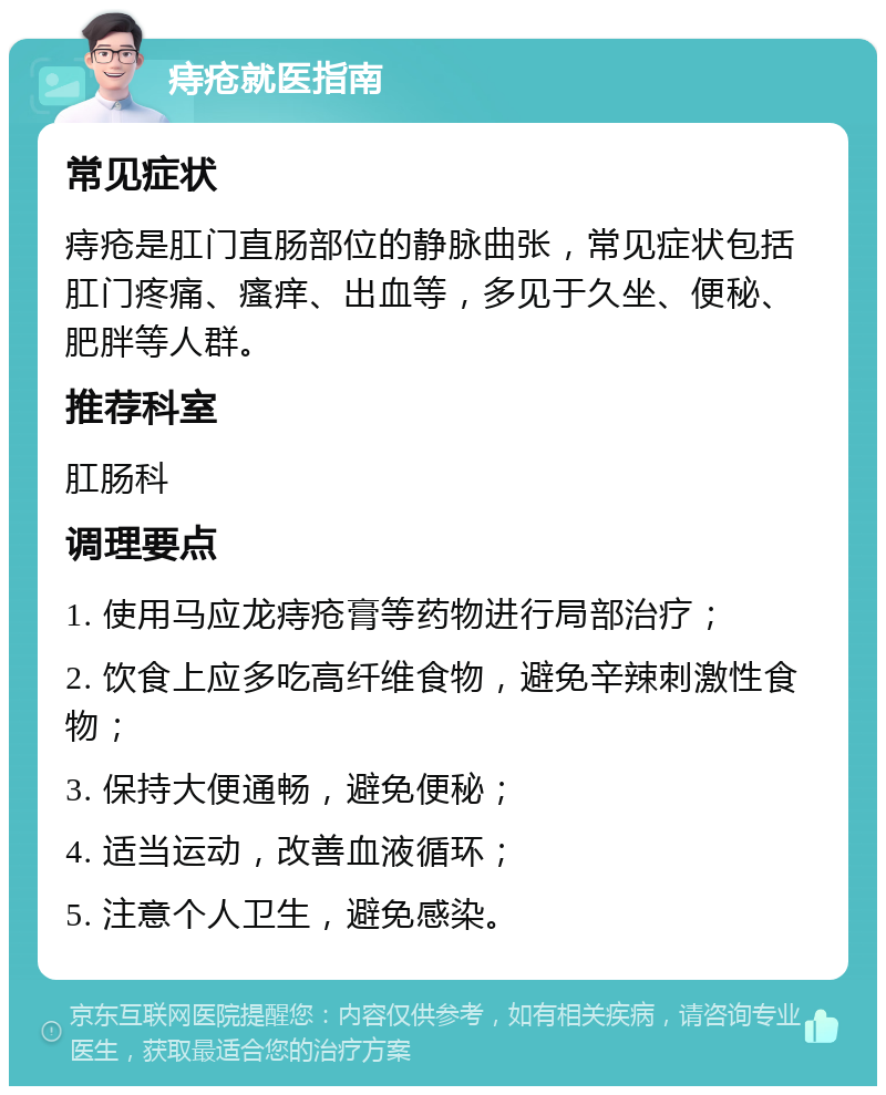 痔疮就医指南 常见症状 痔疮是肛门直肠部位的静脉曲张，常见症状包括肛门疼痛、瘙痒、出血等，多见于久坐、便秘、肥胖等人群。 推荐科室 肛肠科 调理要点 1. 使用马应龙痔疮膏等药物进行局部治疗； 2. 饮食上应多吃高纤维食物，避免辛辣刺激性食物； 3. 保持大便通畅，避免便秘； 4. 适当运动，改善血液循环； 5. 注意个人卫生，避免感染。