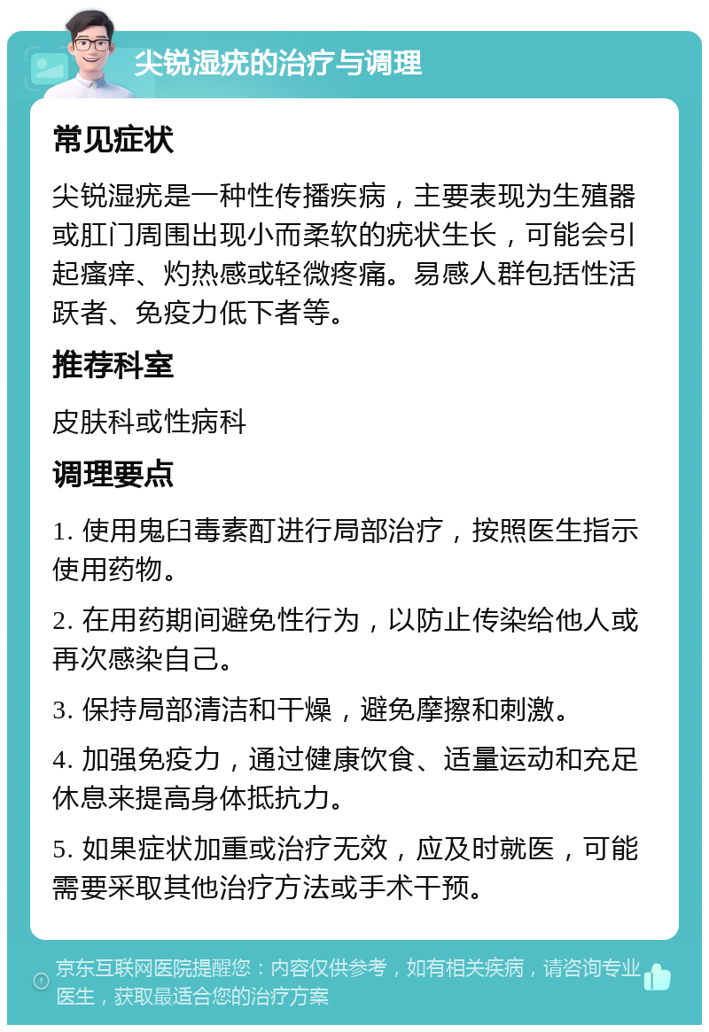 尖锐湿疣的治疗与调理 常见症状 尖锐湿疣是一种性传播疾病，主要表现为生殖器或肛门周围出现小而柔软的疣状生长，可能会引起瘙痒、灼热感或轻微疼痛。易感人群包括性活跃者、免疫力低下者等。 推荐科室 皮肤科或性病科 调理要点 1. 使用鬼臼毒素酊进行局部治疗，按照医生指示使用药物。 2. 在用药期间避免性行为，以防止传染给他人或再次感染自己。 3. 保持局部清洁和干燥，避免摩擦和刺激。 4. 加强免疫力，通过健康饮食、适量运动和充足休息来提高身体抵抗力。 5. 如果症状加重或治疗无效，应及时就医，可能需要采取其他治疗方法或手术干预。