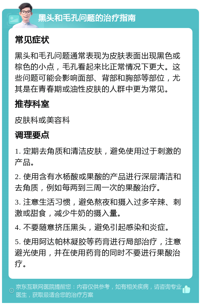 黑头和毛孔问题的治疗指南 常见症状 黑头和毛孔问题通常表现为皮肤表面出现黑色或棕色的小点，毛孔看起来比正常情况下更大。这些问题可能会影响面部、背部和胸部等部位，尤其是在青春期或油性皮肤的人群中更为常见。 推荐科室 皮肤科或美容科 调理要点 1. 定期去角质和清洁皮肤，避免使用过于刺激的产品。 2. 使用含有水杨酸或果酸的产品进行深层清洁和去角质，例如每两到三周一次的果酸治疗。 3. 注意生活习惯，避免熬夜和摄入过多辛辣、刺激或甜食，减少牛奶的摄入量。 4. 不要随意挤压黑头，避免引起感染和炎症。 5. 使用阿达帕林凝胶等药膏进行局部治疗，注意避光使用，并在使用药膏的同时不要进行果酸治疗。