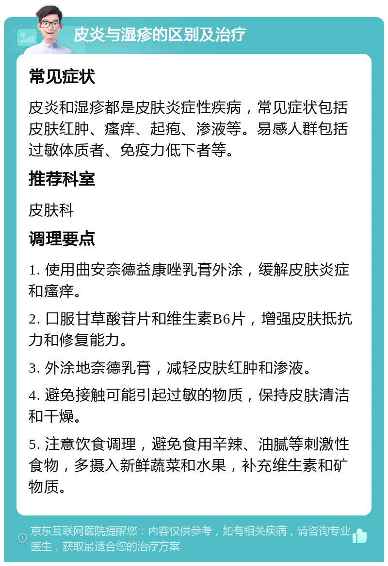 皮炎与湿疹的区别及治疗 常见症状 皮炎和湿疹都是皮肤炎症性疾病，常见症状包括皮肤红肿、瘙痒、起疱、渗液等。易感人群包括过敏体质者、免疫力低下者等。 推荐科室 皮肤科 调理要点 1. 使用曲安奈德益康唑乳膏外涂，缓解皮肤炎症和瘙痒。 2. 口服甘草酸苷片和维生素B6片，增强皮肤抵抗力和修复能力。 3. 外涂地奈德乳膏，减轻皮肤红肿和渗液。 4. 避免接触可能引起过敏的物质，保持皮肤清洁和干燥。 5. 注意饮食调理，避免食用辛辣、油腻等刺激性食物，多摄入新鲜蔬菜和水果，补充维生素和矿物质。