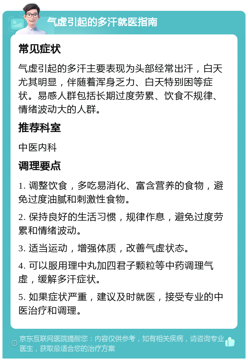 气虚引起的多汗就医指南 常见症状 气虚引起的多汗主要表现为头部经常出汗，白天尤其明显，伴随着浑身乏力、白天特别困等症状。易感人群包括长期过度劳累、饮食不规律、情绪波动大的人群。 推荐科室 中医内科 调理要点 1. 调整饮食，多吃易消化、富含营养的食物，避免过度油腻和刺激性食物。 2. 保持良好的生活习惯，规律作息，避免过度劳累和情绪波动。 3. 适当运动，增强体质，改善气虚状态。 4. 可以服用理中丸加四君子颗粒等中药调理气虚，缓解多汗症状。 5. 如果症状严重，建议及时就医，接受专业的中医治疗和调理。