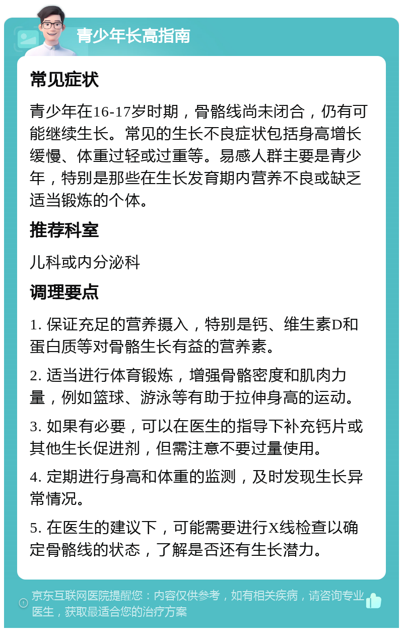 青少年长高指南 常见症状 青少年在16-17岁时期，骨骼线尚未闭合，仍有可能继续生长。常见的生长不良症状包括身高增长缓慢、体重过轻或过重等。易感人群主要是青少年，特别是那些在生长发育期内营养不良或缺乏适当锻炼的个体。 推荐科室 儿科或内分泌科 调理要点 1. 保证充足的营养摄入，特别是钙、维生素D和蛋白质等对骨骼生长有益的营养素。 2. 适当进行体育锻炼，增强骨骼密度和肌肉力量，例如篮球、游泳等有助于拉伸身高的运动。 3. 如果有必要，可以在医生的指导下补充钙片或其他生长促进剂，但需注意不要过量使用。 4. 定期进行身高和体重的监测，及时发现生长异常情况。 5. 在医生的建议下，可能需要进行X线检查以确定骨骼线的状态，了解是否还有生长潜力。