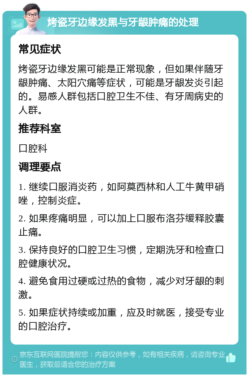 烤瓷牙边缘发黑与牙龈肿痛的处理 常见症状 烤瓷牙边缘发黑可能是正常现象，但如果伴随牙龈肿痛、太阳穴痛等症状，可能是牙龈发炎引起的。易感人群包括口腔卫生不佳、有牙周病史的人群。 推荐科室 口腔科 调理要点 1. 继续口服消炎药，如阿莫西林和人工牛黄甲硝唑，控制炎症。 2. 如果疼痛明显，可以加上口服布洛芬缓释胶囊止痛。 3. 保持良好的口腔卫生习惯，定期洗牙和检查口腔健康状况。 4. 避免食用过硬或过热的食物，减少对牙龈的刺激。 5. 如果症状持续或加重，应及时就医，接受专业的口腔治疗。