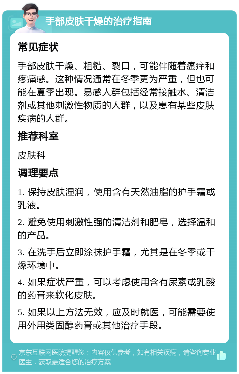 手部皮肤干燥的治疗指南 常见症状 手部皮肤干燥、粗糙、裂口，可能伴随着瘙痒和疼痛感。这种情况通常在冬季更为严重，但也可能在夏季出现。易感人群包括经常接触水、清洁剂或其他刺激性物质的人群，以及患有某些皮肤疾病的人群。 推荐科室 皮肤科 调理要点 1. 保持皮肤湿润，使用含有天然油脂的护手霜或乳液。 2. 避免使用刺激性强的清洁剂和肥皂，选择温和的产品。 3. 在洗手后立即涂抹护手霜，尤其是在冬季或干燥环境中。 4. 如果症状严重，可以考虑使用含有尿素或乳酸的药膏来软化皮肤。 5. 如果以上方法无效，应及时就医，可能需要使用外用类固醇药膏或其他治疗手段。