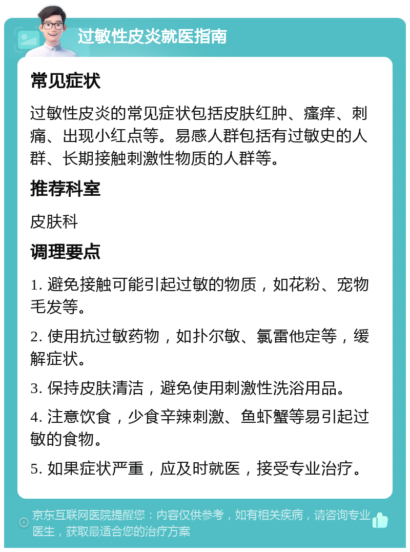 过敏性皮炎就医指南 常见症状 过敏性皮炎的常见症状包括皮肤红肿、瘙痒、刺痛、出现小红点等。易感人群包括有过敏史的人群、长期接触刺激性物质的人群等。 推荐科室 皮肤科 调理要点 1. 避免接触可能引起过敏的物质，如花粉、宠物毛发等。 2. 使用抗过敏药物，如扑尔敏、氯雷他定等，缓解症状。 3. 保持皮肤清洁，避免使用刺激性洗浴用品。 4. 注意饮食，少食辛辣刺激、鱼虾蟹等易引起过敏的食物。 5. 如果症状严重，应及时就医，接受专业治疗。