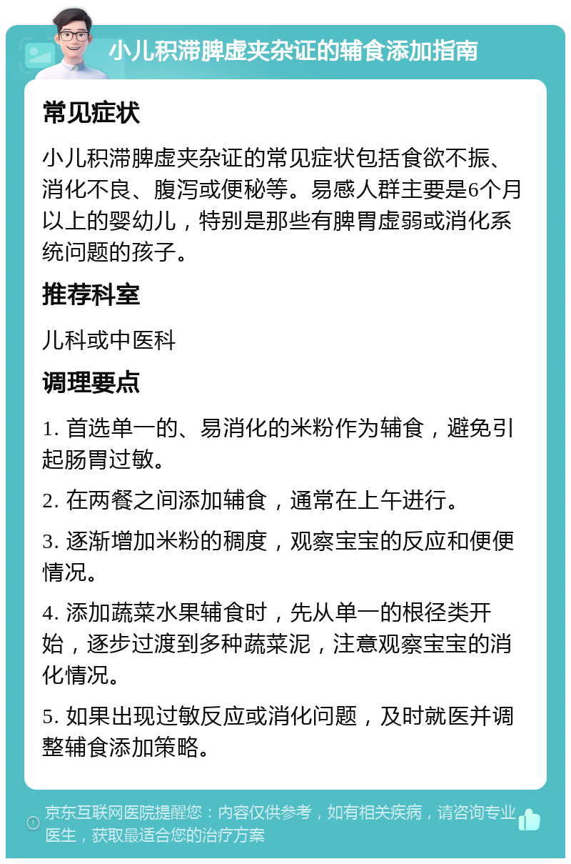 小儿积滞脾虚夹杂证的辅食添加指南 常见症状 小儿积滞脾虚夹杂证的常见症状包括食欲不振、消化不良、腹泻或便秘等。易感人群主要是6个月以上的婴幼儿，特别是那些有脾胃虚弱或消化系统问题的孩子。 推荐科室 儿科或中医科 调理要点 1. 首选单一的、易消化的米粉作为辅食，避免引起肠胃过敏。 2. 在两餐之间添加辅食，通常在上午进行。 3. 逐渐增加米粉的稠度，观察宝宝的反应和便便情况。 4. 添加蔬菜水果辅食时，先从单一的根径类开始，逐步过渡到多种蔬菜泥，注意观察宝宝的消化情况。 5. 如果出现过敏反应或消化问题，及时就医并调整辅食添加策略。