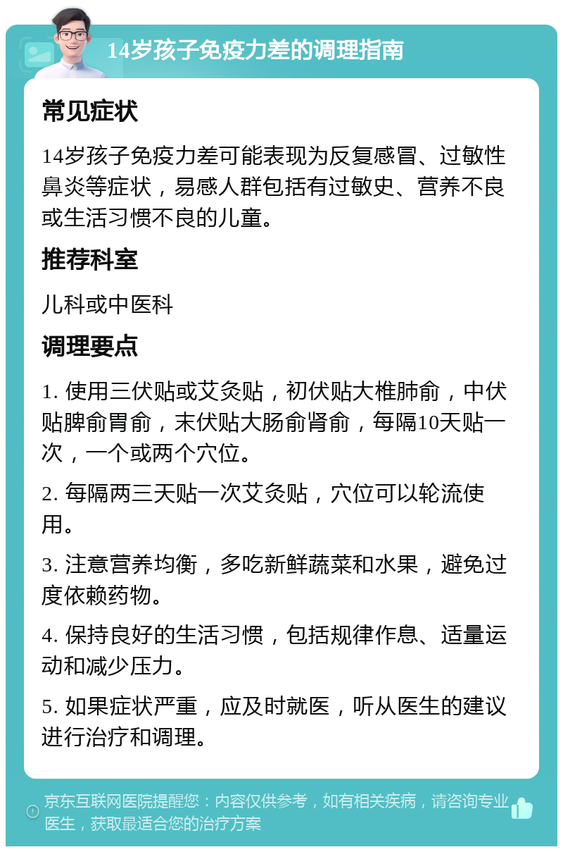 14岁孩子免疫力差的调理指南 常见症状 14岁孩子免疫力差可能表现为反复感冒、过敏性鼻炎等症状，易感人群包括有过敏史、营养不良或生活习惯不良的儿童。 推荐科室 儿科或中医科 调理要点 1. 使用三伏贴或艾灸贴，初伏贴大椎肺俞，中伏贴脾俞胃俞，末伏贴大肠俞肾俞，每隔10天贴一次，一个或两个穴位。 2. 每隔两三天贴一次艾灸贴，穴位可以轮流使用。 3. 注意营养均衡，多吃新鲜蔬菜和水果，避免过度依赖药物。 4. 保持良好的生活习惯，包括规律作息、适量运动和减少压力。 5. 如果症状严重，应及时就医，听从医生的建议进行治疗和调理。