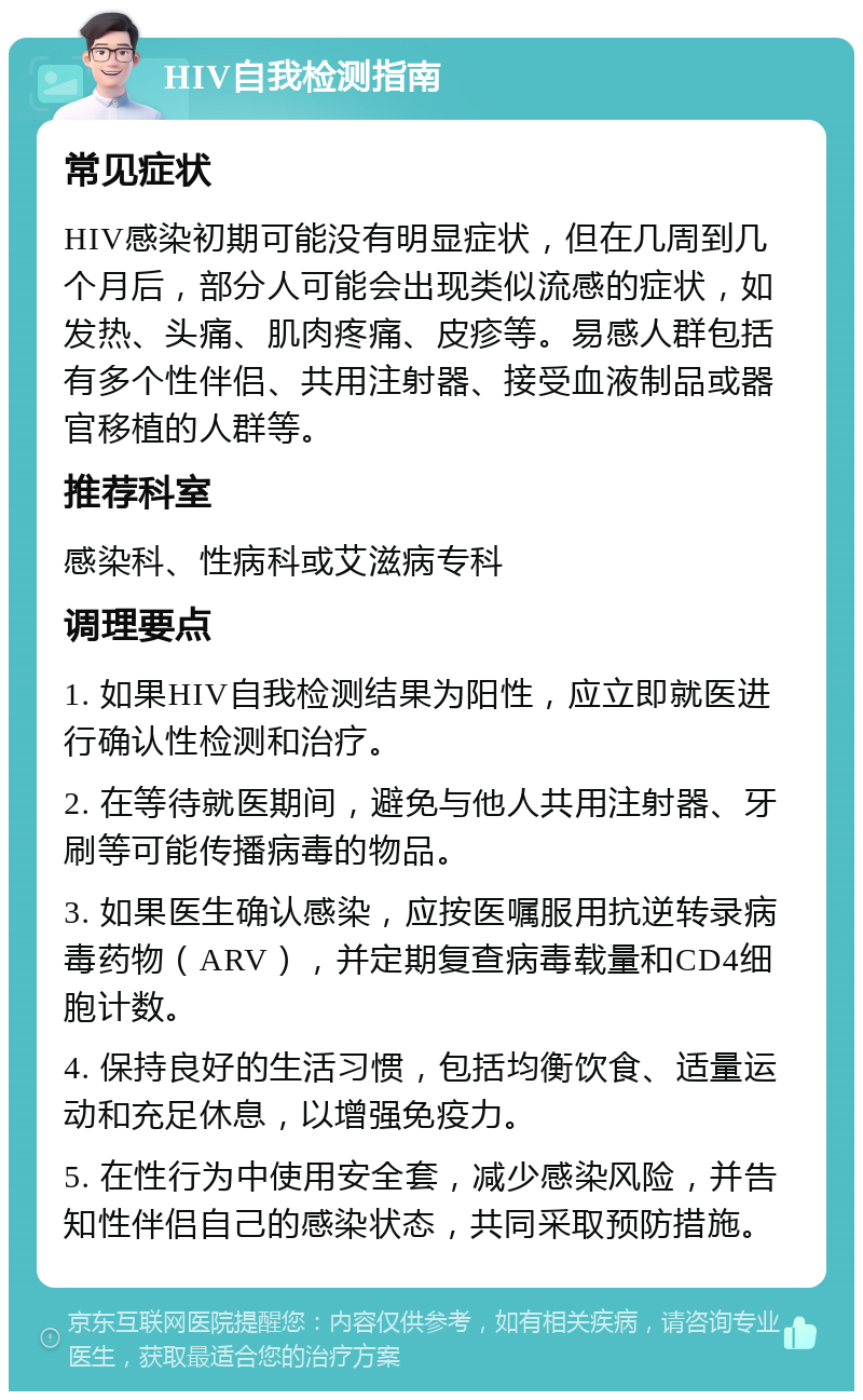 HIV自我检测指南 常见症状 HIV感染初期可能没有明显症状，但在几周到几个月后，部分人可能会出现类似流感的症状，如发热、头痛、肌肉疼痛、皮疹等。易感人群包括有多个性伴侣、共用注射器、接受血液制品或器官移植的人群等。 推荐科室 感染科、性病科或艾滋病专科 调理要点 1. 如果HIV自我检测结果为阳性，应立即就医进行确认性检测和治疗。 2. 在等待就医期间，避免与他人共用注射器、牙刷等可能传播病毒的物品。 3. 如果医生确认感染，应按医嘱服用抗逆转录病毒药物（ARV），并定期复查病毒载量和CD4细胞计数。 4. 保持良好的生活习惯，包括均衡饮食、适量运动和充足休息，以增强免疫力。 5. 在性行为中使用安全套，减少感染风险，并告知性伴侣自己的感染状态，共同采取预防措施。