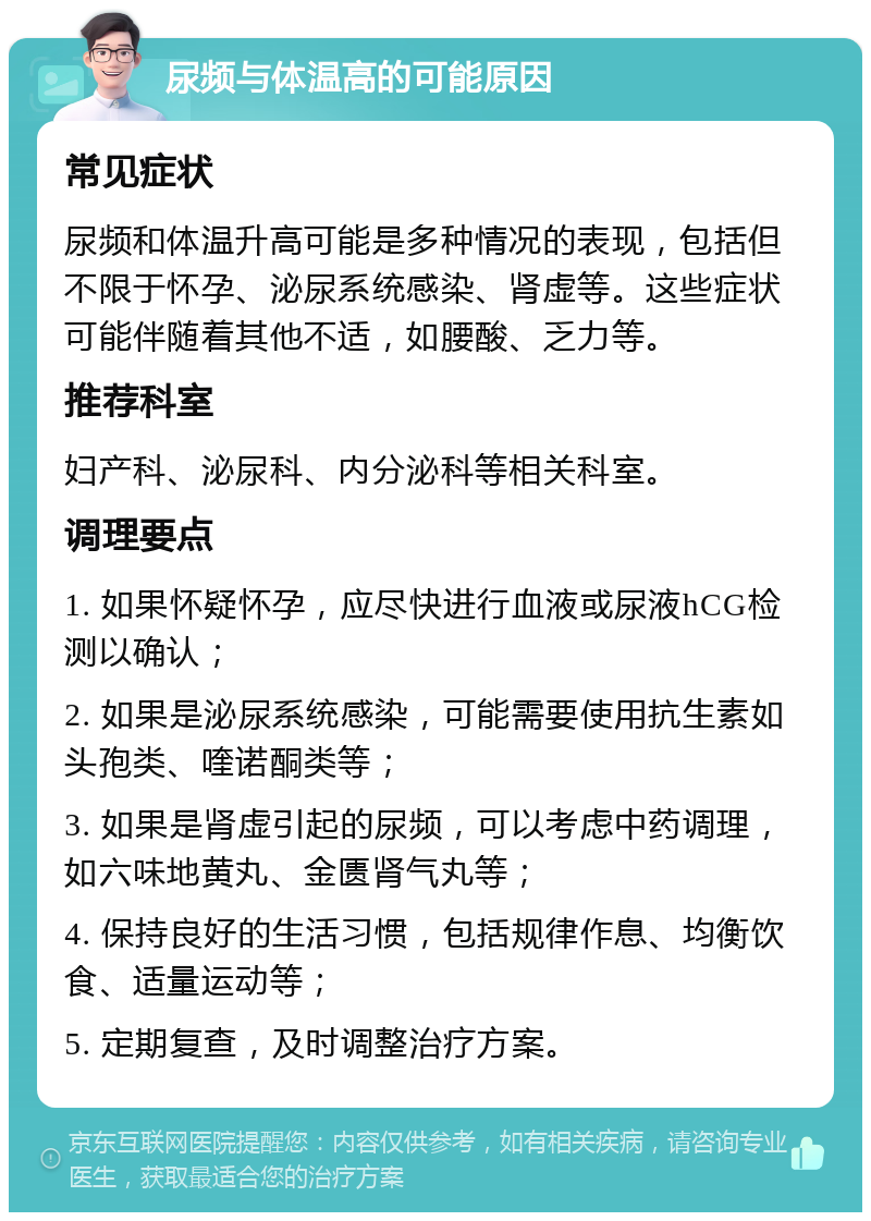 尿频与体温高的可能原因 常见症状 尿频和体温升高可能是多种情况的表现，包括但不限于怀孕、泌尿系统感染、肾虚等。这些症状可能伴随着其他不适，如腰酸、乏力等。 推荐科室 妇产科、泌尿科、内分泌科等相关科室。 调理要点 1. 如果怀疑怀孕，应尽快进行血液或尿液hCG检测以确认； 2. 如果是泌尿系统感染，可能需要使用抗生素如头孢类、喹诺酮类等； 3. 如果是肾虚引起的尿频，可以考虑中药调理，如六味地黄丸、金匮肾气丸等； 4. 保持良好的生活习惯，包括规律作息、均衡饮食、适量运动等； 5. 定期复查，及时调整治疗方案。