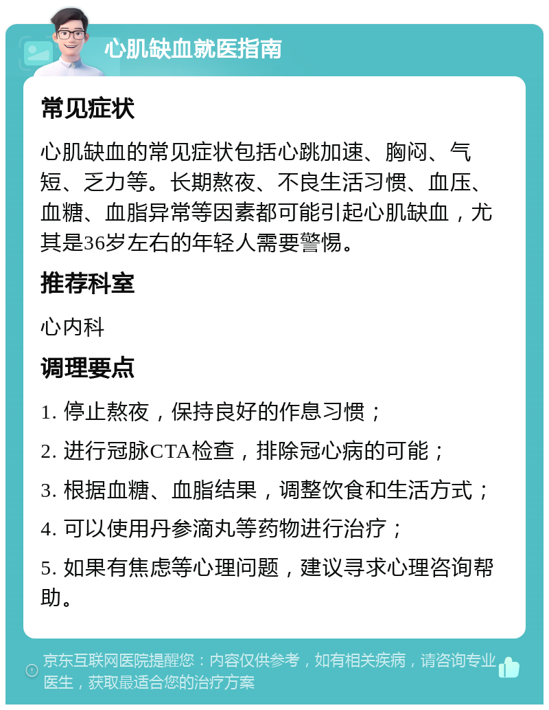 心肌缺血就医指南 常见症状 心肌缺血的常见症状包括心跳加速、胸闷、气短、乏力等。长期熬夜、不良生活习惯、血压、血糖、血脂异常等因素都可能引起心肌缺血，尤其是36岁左右的年轻人需要警惕。 推荐科室 心内科 调理要点 1. 停止熬夜，保持良好的作息习惯； 2. 进行冠脉CTA检查，排除冠心病的可能； 3. 根据血糖、血脂结果，调整饮食和生活方式； 4. 可以使用丹参滴丸等药物进行治疗； 5. 如果有焦虑等心理问题，建议寻求心理咨询帮助。