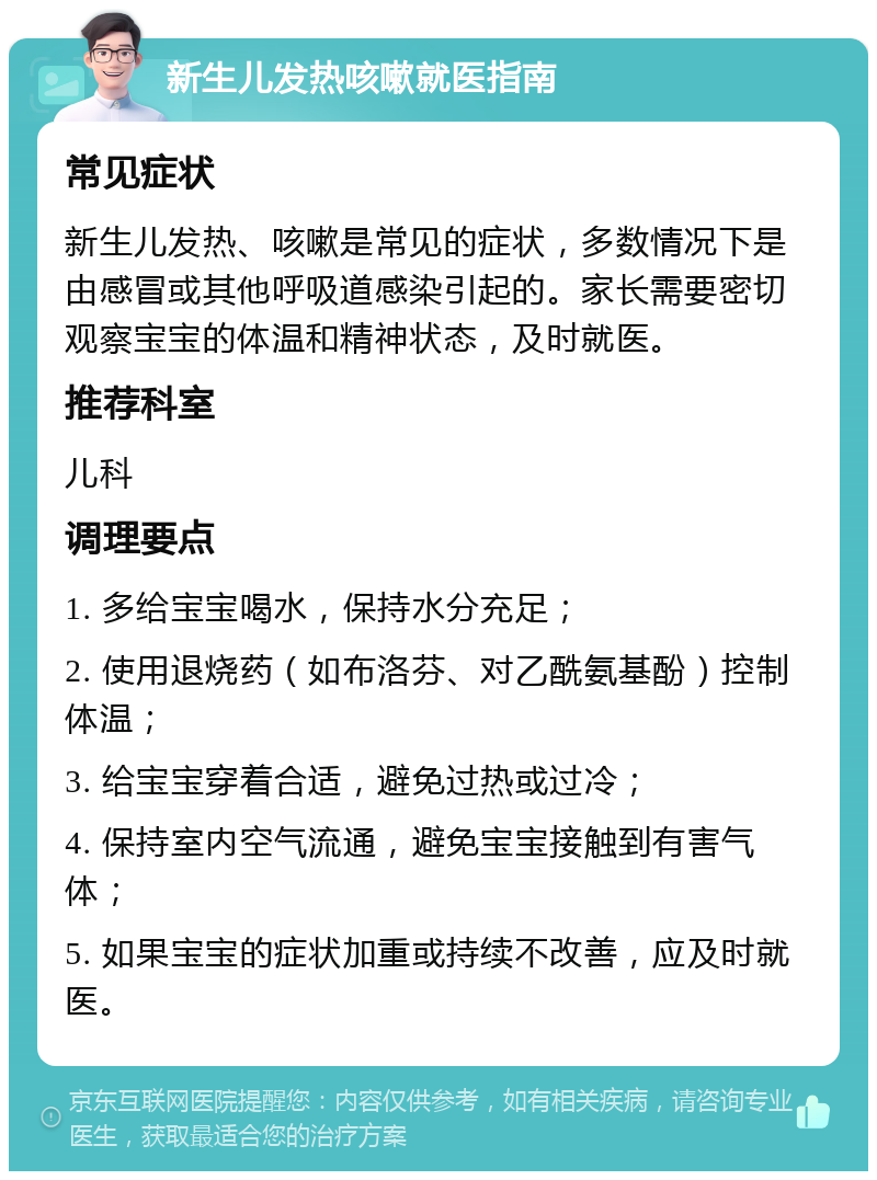 新生儿发热咳嗽就医指南 常见症状 新生儿发热、咳嗽是常见的症状，多数情况下是由感冒或其他呼吸道感染引起的。家长需要密切观察宝宝的体温和精神状态，及时就医。 推荐科室 儿科 调理要点 1. 多给宝宝喝水，保持水分充足； 2. 使用退烧药（如布洛芬、对乙酰氨基酚）控制体温； 3. 给宝宝穿着合适，避免过热或过冷； 4. 保持室内空气流通，避免宝宝接触到有害气体； 5. 如果宝宝的症状加重或持续不改善，应及时就医。