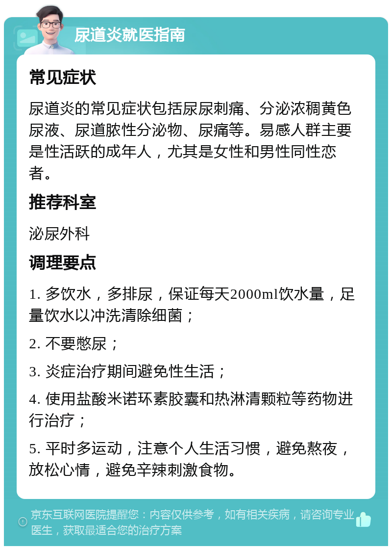 尿道炎就医指南 常见症状 尿道炎的常见症状包括尿尿刺痛、分泌浓稠黄色尿液、尿道脓性分泌物、尿痛等。易感人群主要是性活跃的成年人，尤其是女性和男性同性恋者。 推荐科室 泌尿外科 调理要点 1. 多饮水，多排尿，保证每天2000ml饮水量，足量饮水以冲洗清除细菌； 2. 不要憋尿； 3. 炎症治疗期间避免性生活； 4. 使用盐酸米诺环素胶囊和热淋清颗粒等药物进行治疗； 5. 平时多运动，注意个人生活习惯，避免熬夜，放松心情，避免辛辣刺激食物。