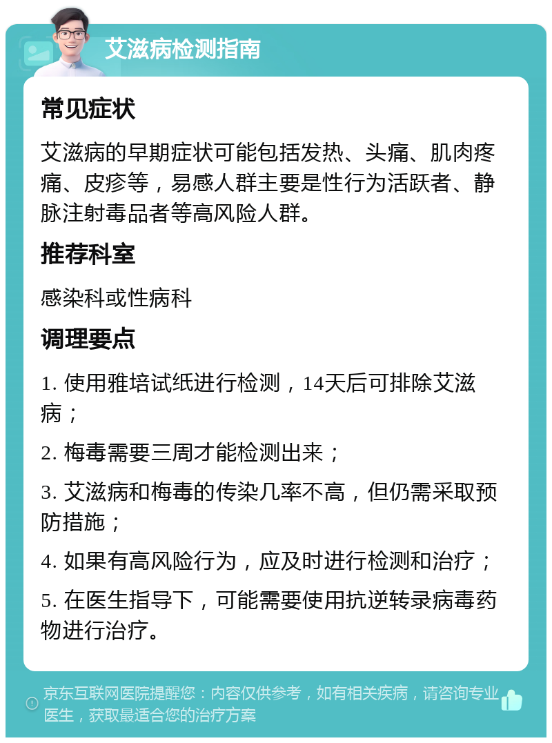 艾滋病检测指南 常见症状 艾滋病的早期症状可能包括发热、头痛、肌肉疼痛、皮疹等，易感人群主要是性行为活跃者、静脉注射毒品者等高风险人群。 推荐科室 感染科或性病科 调理要点 1. 使用雅培试纸进行检测，14天后可排除艾滋病； 2. 梅毒需要三周才能检测出来； 3. 艾滋病和梅毒的传染几率不高，但仍需采取预防措施； 4. 如果有高风险行为，应及时进行检测和治疗； 5. 在医生指导下，可能需要使用抗逆转录病毒药物进行治疗。