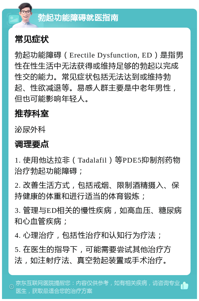 勃起功能障碍就医指南 常见症状 勃起功能障碍（Erectile Dysfunction, ED）是指男性在性生活中无法获得或维持足够的勃起以完成性交的能力。常见症状包括无法达到或维持勃起、性欲减退等。易感人群主要是中老年男性，但也可能影响年轻人。 推荐科室 泌尿外科 调理要点 1. 使用他达拉非（Tadalafil）等PDE5抑制剂药物治疗勃起功能障碍； 2. 改善生活方式，包括戒烟、限制酒精摄入、保持健康的体重和进行适当的体育锻炼； 3. 管理与ED相关的慢性疾病，如高血压、糖尿病和心血管疾病； 4. 心理治疗，包括性治疗和认知行为疗法； 5. 在医生的指导下，可能需要尝试其他治疗方法，如注射疗法、真空勃起装置或手术治疗。