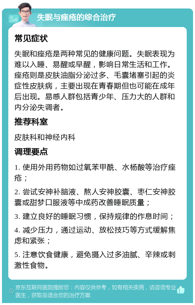 失眠与痤疮的综合治疗 常见症状 失眠和痤疮是两种常见的健康问题。失眠表现为难以入睡、易醒或早醒，影响日常生活和工作。痤疮则是皮肤油脂分泌过多、毛囊堵塞引起的炎症性皮肤病，主要出现在青春期但也可能在成年后出现。易感人群包括青少年、压力大的人群和内分泌失调者。 推荐科室 皮肤科和神经内科 调理要点 1. 使用外用药物如过氧苯甲酰、水杨酸等治疗痤疮； 2. 尝试安神补脑液、熬人安神胶囊、枣仁安神胶囊或甜梦口服液等中成药改善睡眠质量； 3. 建立良好的睡眠习惯，保持规律的作息时间； 4. 减少压力，通过运动、放松技巧等方式缓解焦虑和紧张； 5. 注意饮食健康，避免摄入过多油腻、辛辣或刺激性食物。