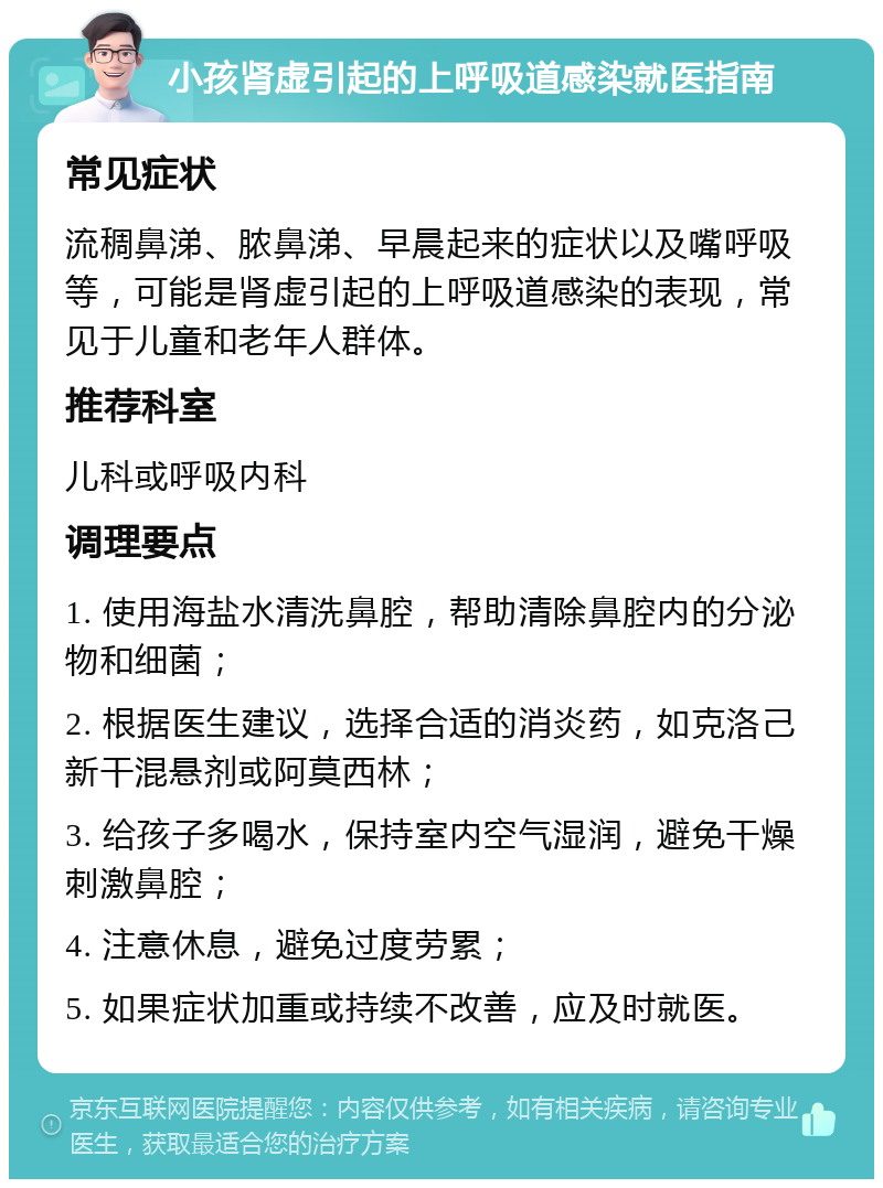 小孩肾虚引起的上呼吸道感染就医指南 常见症状 流稠鼻涕、脓鼻涕、早晨起来的症状以及嘴呼吸等，可能是肾虚引起的上呼吸道感染的表现，常见于儿童和老年人群体。 推荐科室 儿科或呼吸内科 调理要点 1. 使用海盐水清洗鼻腔，帮助清除鼻腔内的分泌物和细菌； 2. 根据医生建议，选择合适的消炎药，如克洛己新干混悬剂或阿莫西林； 3. 给孩子多喝水，保持室内空气湿润，避免干燥刺激鼻腔； 4. 注意休息，避免过度劳累； 5. 如果症状加重或持续不改善，应及时就医。