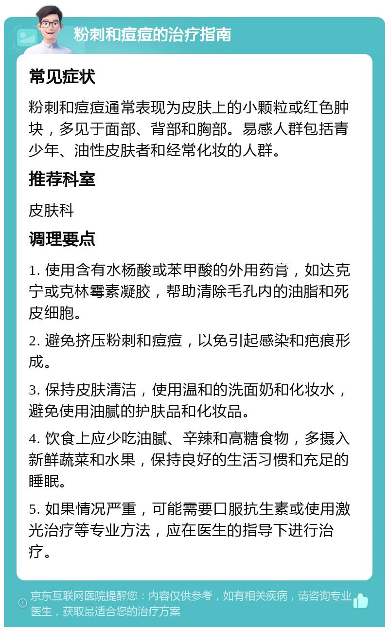 粉刺和痘痘的治疗指南 常见症状 粉刺和痘痘通常表现为皮肤上的小颗粒或红色肿块，多见于面部、背部和胸部。易感人群包括青少年、油性皮肤者和经常化妆的人群。 推荐科室 皮肤科 调理要点 1. 使用含有水杨酸或苯甲酸的外用药膏，如达克宁或克林霉素凝胶，帮助清除毛孔内的油脂和死皮细胞。 2. 避免挤压粉刺和痘痘，以免引起感染和疤痕形成。 3. 保持皮肤清洁，使用温和的洗面奶和化妆水，避免使用油腻的护肤品和化妆品。 4. 饮食上应少吃油腻、辛辣和高糖食物，多摄入新鲜蔬菜和水果，保持良好的生活习惯和充足的睡眠。 5. 如果情况严重，可能需要口服抗生素或使用激光治疗等专业方法，应在医生的指导下进行治疗。