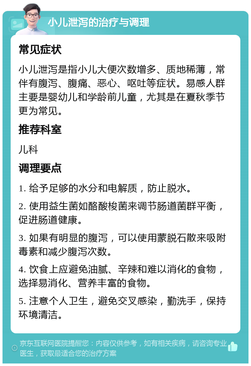 小儿泄泻的治疗与调理 常见症状 小儿泄泻是指小儿大便次数增多、质地稀薄，常伴有腹泻、腹痛、恶心、呕吐等症状。易感人群主要是婴幼儿和学龄前儿童，尤其是在夏秋季节更为常见。 推荐科室 儿科 调理要点 1. 给予足够的水分和电解质，防止脱水。 2. 使用益生菌如酪酸梭菌来调节肠道菌群平衡，促进肠道健康。 3. 如果有明显的腹泻，可以使用蒙脱石散来吸附毒素和减少腹泻次数。 4. 饮食上应避免油腻、辛辣和难以消化的食物，选择易消化、营养丰富的食物。 5. 注意个人卫生，避免交叉感染，勤洗手，保持环境清洁。