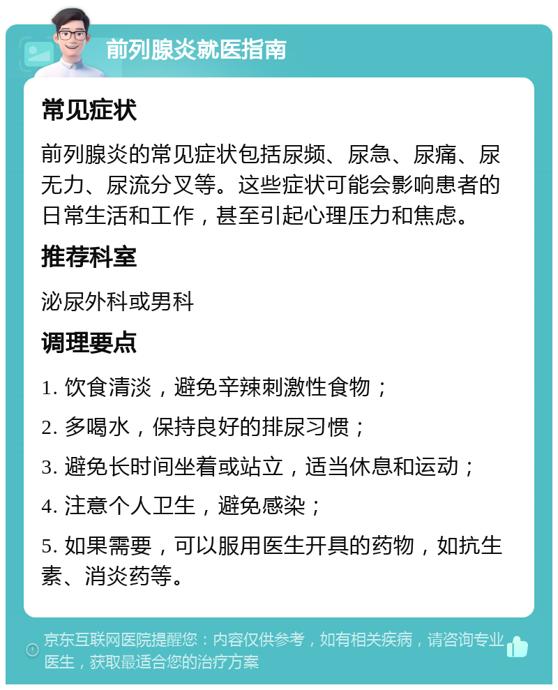 前列腺炎就医指南 常见症状 前列腺炎的常见症状包括尿频、尿急、尿痛、尿无力、尿流分叉等。这些症状可能会影响患者的日常生活和工作，甚至引起心理压力和焦虑。 推荐科室 泌尿外科或男科 调理要点 1. 饮食清淡，避免辛辣刺激性食物； 2. 多喝水，保持良好的排尿习惯； 3. 避免长时间坐着或站立，适当休息和运动； 4. 注意个人卫生，避免感染； 5. 如果需要，可以服用医生开具的药物，如抗生素、消炎药等。