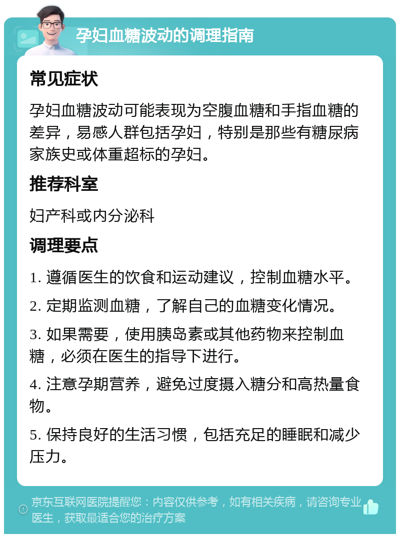 孕妇血糖波动的调理指南 常见症状 孕妇血糖波动可能表现为空腹血糖和手指血糖的差异，易感人群包括孕妇，特别是那些有糖尿病家族史或体重超标的孕妇。 推荐科室 妇产科或内分泌科 调理要点 1. 遵循医生的饮食和运动建议，控制血糖水平。 2. 定期监测血糖，了解自己的血糖变化情况。 3. 如果需要，使用胰岛素或其他药物来控制血糖，必须在医生的指导下进行。 4. 注意孕期营养，避免过度摄入糖分和高热量食物。 5. 保持良好的生活习惯，包括充足的睡眠和减少压力。