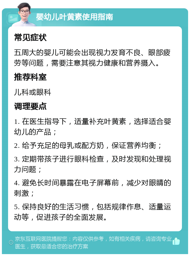 婴幼儿叶黄素使用指南 常见症状 五周大的婴儿可能会出现视力发育不良、眼部疲劳等问题，需要注意其视力健康和营养摄入。 推荐科室 儿科或眼科 调理要点 1. 在医生指导下，适量补充叶黄素，选择适合婴幼儿的产品； 2. 给予充足的母乳或配方奶，保证营养均衡； 3. 定期带孩子进行眼科检查，及时发现和处理视力问题； 4. 避免长时间暴露在电子屏幕前，减少对眼睛的刺激； 5. 保持良好的生活习惯，包括规律作息、适量运动等，促进孩子的全面发展。