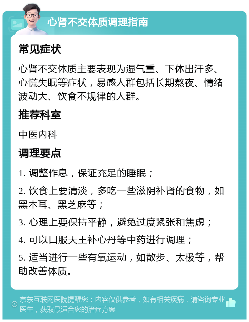 心肾不交体质调理指南 常见症状 心肾不交体质主要表现为湿气重、下体出汗多、心慌失眠等症状，易感人群包括长期熬夜、情绪波动大、饮食不规律的人群。 推荐科室 中医内科 调理要点 1. 调整作息，保证充足的睡眠； 2. 饮食上要清淡，多吃一些滋阴补肾的食物，如黑木耳、黑芝麻等； 3. 心理上要保持平静，避免过度紧张和焦虑； 4. 可以口服天王补心丹等中药进行调理； 5. 适当进行一些有氧运动，如散步、太极等，帮助改善体质。