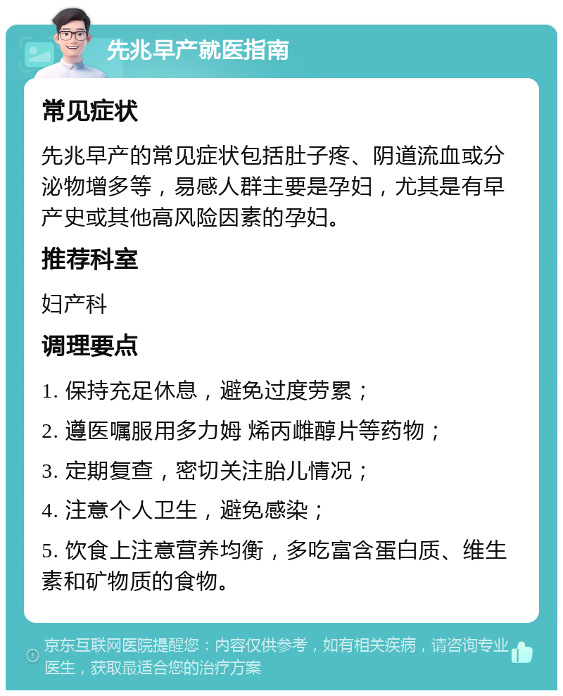 先兆早产就医指南 常见症状 先兆早产的常见症状包括肚子疼、阴道流血或分泌物增多等，易感人群主要是孕妇，尤其是有早产史或其他高风险因素的孕妇。 推荐科室 妇产科 调理要点 1. 保持充足休息，避免过度劳累； 2. 遵医嘱服用多力姆 烯丙雌醇片等药物； 3. 定期复查，密切关注胎儿情况； 4. 注意个人卫生，避免感染； 5. 饮食上注意营养均衡，多吃富含蛋白质、维生素和矿物质的食物。