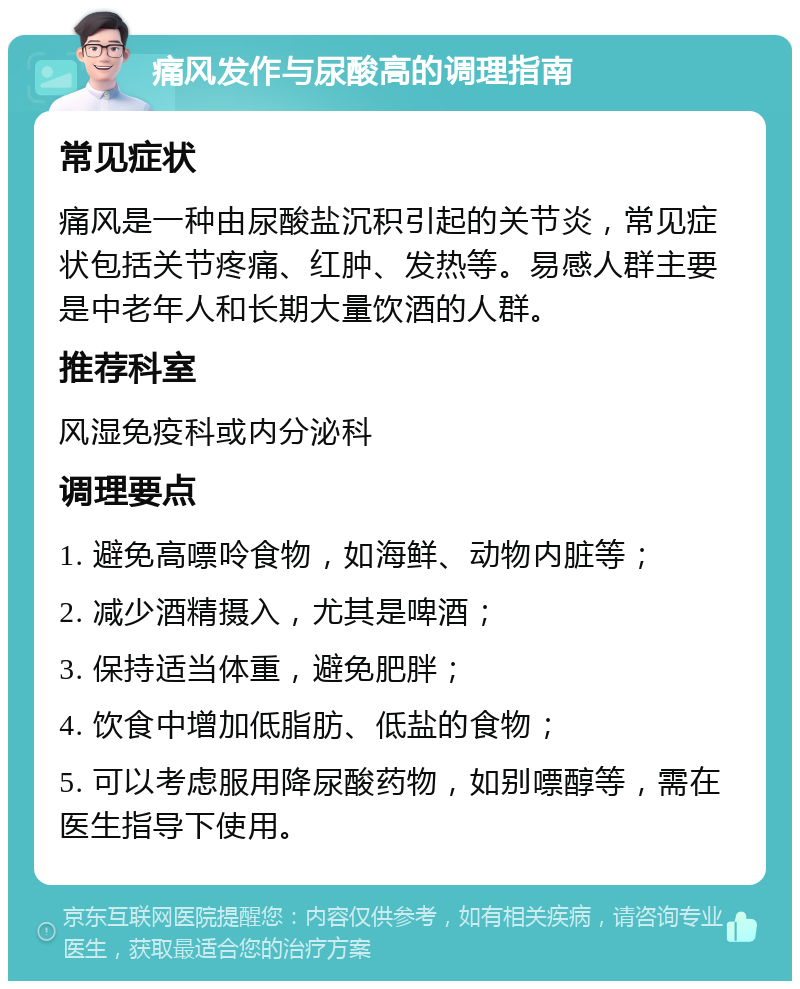 痛风发作与尿酸高的调理指南 常见症状 痛风是一种由尿酸盐沉积引起的关节炎，常见症状包括关节疼痛、红肿、发热等。易感人群主要是中老年人和长期大量饮酒的人群。 推荐科室 风湿免疫科或内分泌科 调理要点 1. 避免高嘌呤食物，如海鲜、动物内脏等； 2. 减少酒精摄入，尤其是啤酒； 3. 保持适当体重，避免肥胖； 4. 饮食中增加低脂肪、低盐的食物； 5. 可以考虑服用降尿酸药物，如别嘌醇等，需在医生指导下使用。