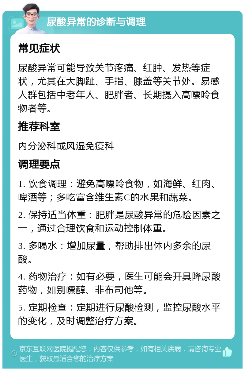 尿酸异常的诊断与调理 常见症状 尿酸异常可能导致关节疼痛、红肿、发热等症状，尤其在大脚趾、手指、膝盖等关节处。易感人群包括中老年人、肥胖者、长期摄入高嘌呤食物者等。 推荐科室 内分泌科或风湿免疫科 调理要点 1. 饮食调理：避免高嘌呤食物，如海鲜、红肉、啤酒等；多吃富含维生素C的水果和蔬菜。 2. 保持适当体重：肥胖是尿酸异常的危险因素之一，通过合理饮食和运动控制体重。 3. 多喝水：增加尿量，帮助排出体内多余的尿酸。 4. 药物治疗：如有必要，医生可能会开具降尿酸药物，如别嘌醇、非布司他等。 5. 定期检查：定期进行尿酸检测，监控尿酸水平的变化，及时调整治疗方案。