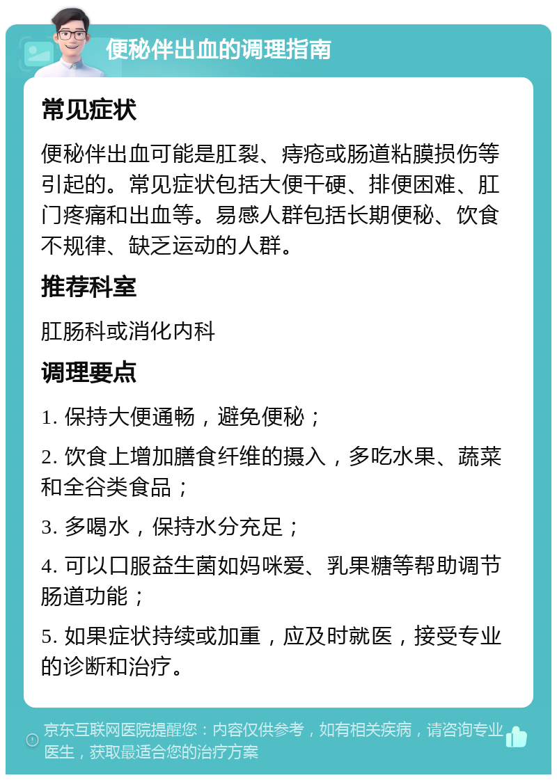 便秘伴出血的调理指南 常见症状 便秘伴出血可能是肛裂、痔疮或肠道粘膜损伤等引起的。常见症状包括大便干硬、排便困难、肛门疼痛和出血等。易感人群包括长期便秘、饮食不规律、缺乏运动的人群。 推荐科室 肛肠科或消化内科 调理要点 1. 保持大便通畅，避免便秘； 2. 饮食上增加膳食纤维的摄入，多吃水果、蔬菜和全谷类食品； 3. 多喝水，保持水分充足； 4. 可以口服益生菌如妈咪爱、乳果糖等帮助调节肠道功能； 5. 如果症状持续或加重，应及时就医，接受专业的诊断和治疗。