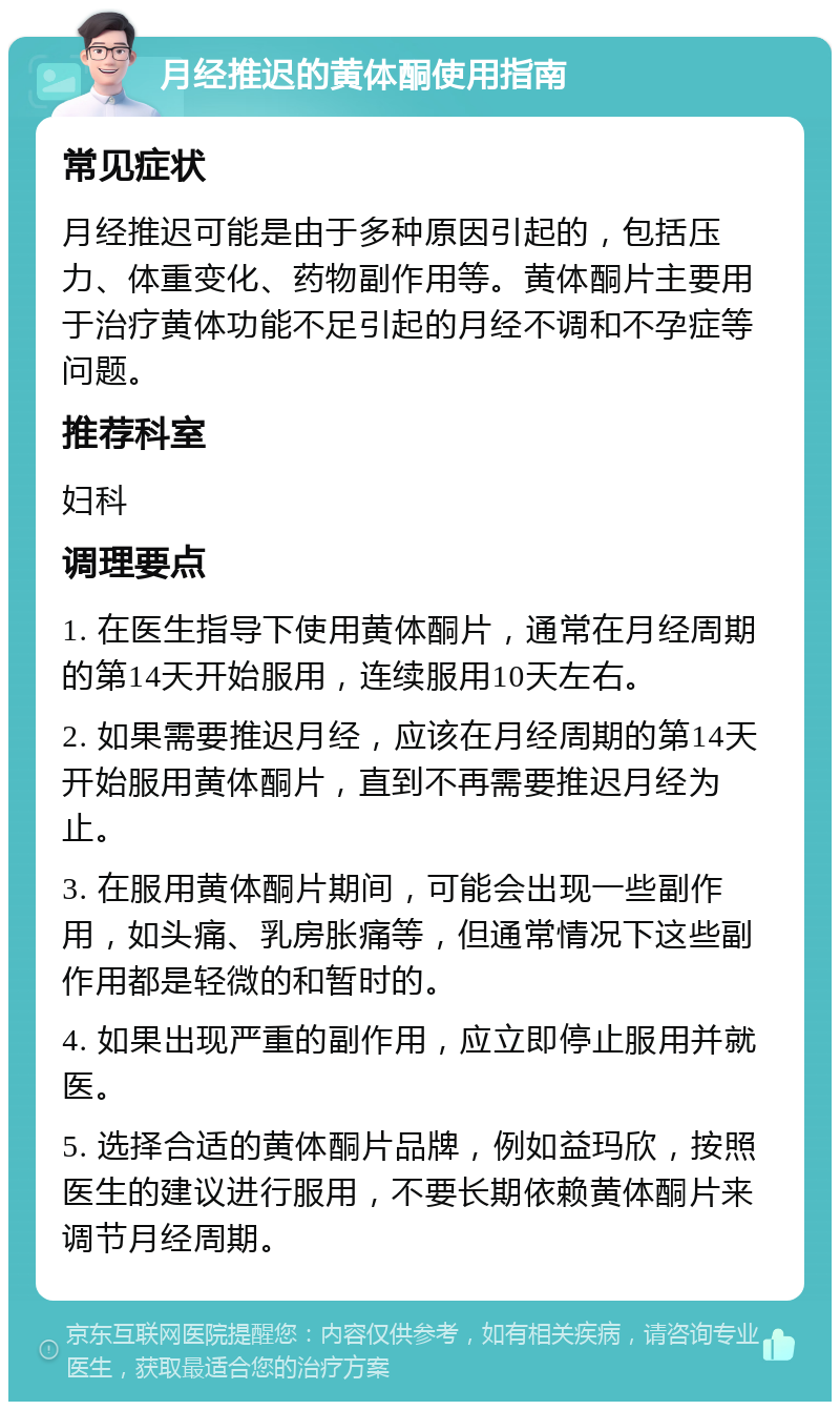 月经推迟的黄体酮使用指南 常见症状 月经推迟可能是由于多种原因引起的，包括压力、体重变化、药物副作用等。黄体酮片主要用于治疗黄体功能不足引起的月经不调和不孕症等问题。 推荐科室 妇科 调理要点 1. 在医生指导下使用黄体酮片，通常在月经周期的第14天开始服用，连续服用10天左右。 2. 如果需要推迟月经，应该在月经周期的第14天开始服用黄体酮片，直到不再需要推迟月经为止。 3. 在服用黄体酮片期间，可能会出现一些副作用，如头痛、乳房胀痛等，但通常情况下这些副作用都是轻微的和暂时的。 4. 如果出现严重的副作用，应立即停止服用并就医。 5. 选择合适的黄体酮片品牌，例如益玛欣，按照医生的建议进行服用，不要长期依赖黄体酮片来调节月经周期。