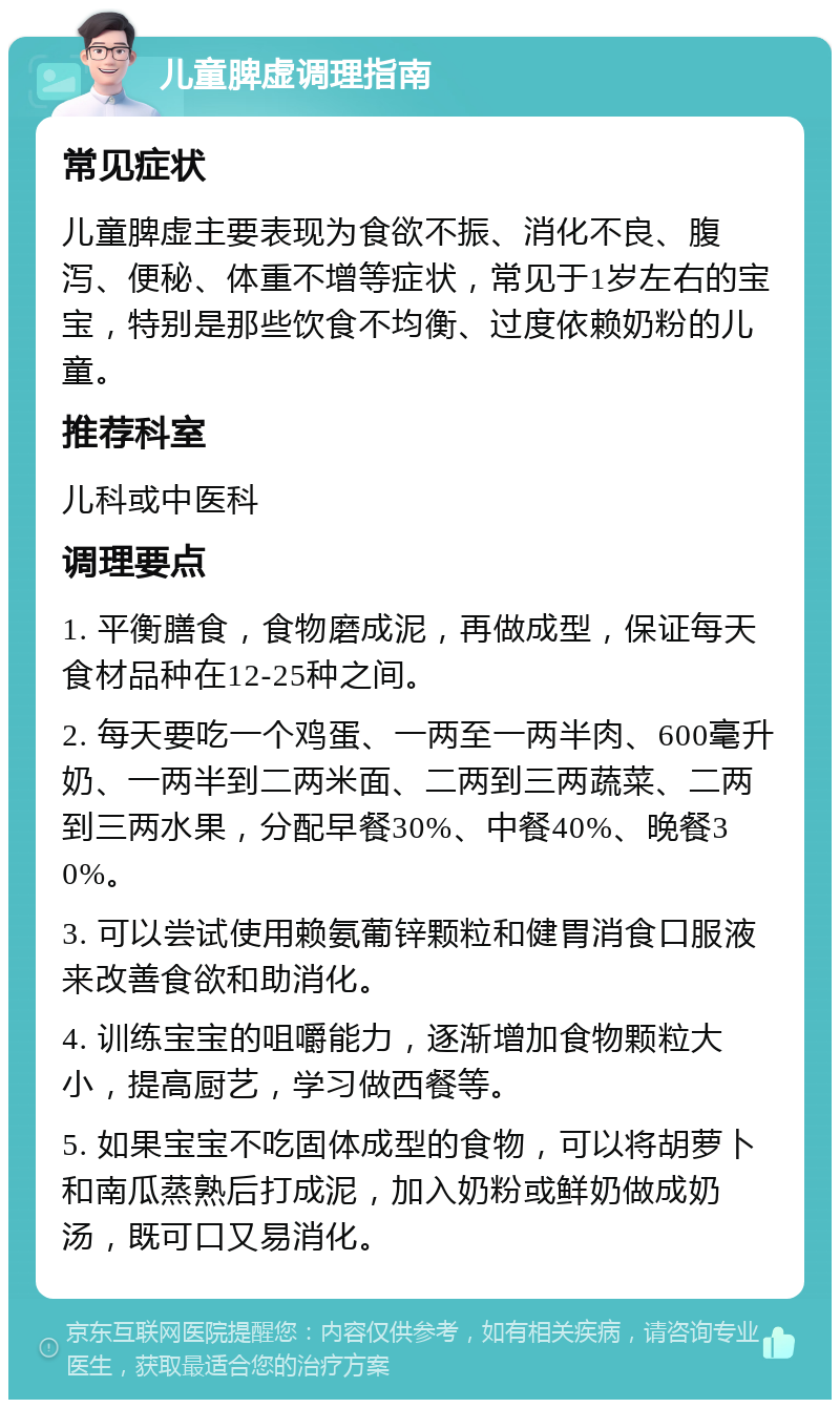 儿童脾虚调理指南 常见症状 儿童脾虚主要表现为食欲不振、消化不良、腹泻、便秘、体重不增等症状，常见于1岁左右的宝宝，特别是那些饮食不均衡、过度依赖奶粉的儿童。 推荐科室 儿科或中医科 调理要点 1. 平衡膳食，食物磨成泥，再做成型，保证每天食材品种在12-25种之间。 2. 每天要吃一个鸡蛋、一两至一两半肉、600毫升奶、一两半到二两米面、二两到三两蔬菜、二两到三两水果，分配早餐30%、中餐40%、晚餐30%。 3. 可以尝试使用赖氨葡锌颗粒和健胃消食口服液来改善食欲和助消化。 4. 训练宝宝的咀嚼能力，逐渐增加食物颗粒大小，提高厨艺，学习做西餐等。 5. 如果宝宝不吃固体成型的食物，可以将胡萝卜和南瓜蒸熟后打成泥，加入奶粉或鲜奶做成奶汤，既可口又易消化。