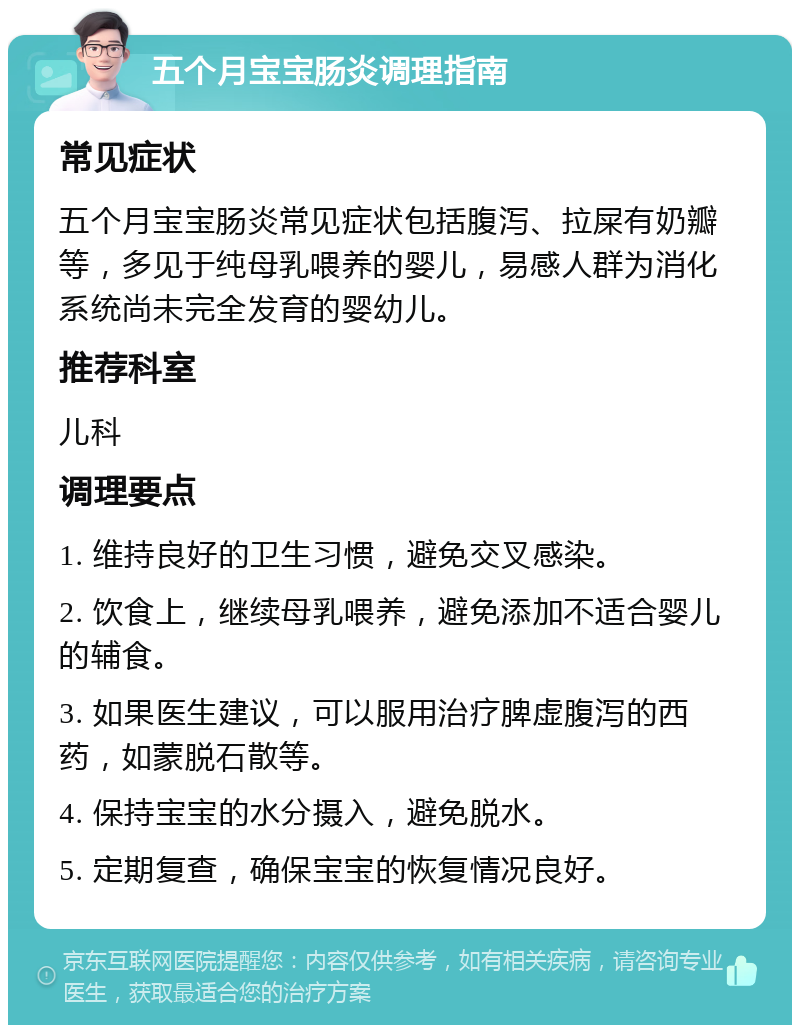 五个月宝宝肠炎调理指南 常见症状 五个月宝宝肠炎常见症状包括腹泻、拉屎有奶瓣等，多见于纯母乳喂养的婴儿，易感人群为消化系统尚未完全发育的婴幼儿。 推荐科室 儿科 调理要点 1. 维持良好的卫生习惯，避免交叉感染。 2. 饮食上，继续母乳喂养，避免添加不适合婴儿的辅食。 3. 如果医生建议，可以服用治疗脾虚腹泻的西药，如蒙脱石散等。 4. 保持宝宝的水分摄入，避免脱水。 5. 定期复查，确保宝宝的恢复情况良好。